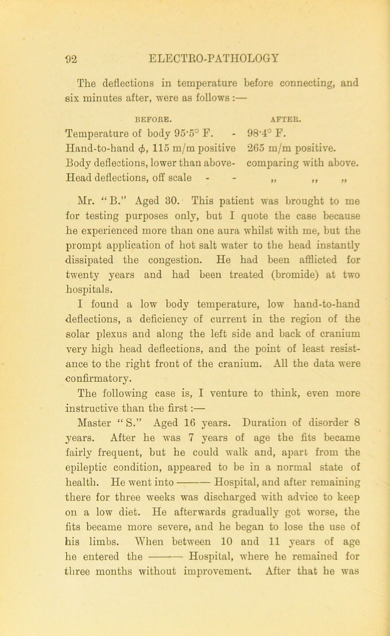 The deflections in temperature before connecting, and six minutes after, were as follows :— BEFORE. Temperature of body 95‘5° F. Hand-to-hand 115 m/m positive Body deflections, lower than above- Head deflections, off scale Mr. “ B.” Aged 30. This patient was brought to me for testing purposes only, but I quote the case because be experienced more than one aura wdiilst with me, but the prompt application of hot salt water to the bead instantly dissipated the congestion. He bad been afflicted for twenty years and bad been treated (bromide) at two hospitals. I found a low body temperature, low band-to-band deflections, a deficiency of current in the region of the solar plexus and along the left side and back of cranium very high bead deflections, and the point of least resist- ance to the right front of the cranium. All the data were confirmatory. The following case is, I venture to think, even more instructive than the first:— Master “ S.” Aged 16 years. Duration of disorder 8 years. After be was 7 years of age the fits became fairly frequent, but be could walk and, apart from the epileptic condition, appeared to be in a normal state of health. He went into Hospital, and after remaining there for three weeks was discharged with advice to keep on a low diet. He afterwards gradually got worse, the fits became more severe, and be began to lose the use of his limbs. When between 10 and 11 years of age he entered the — Hospital, where he remained for three months without improvement. After that be was AFTER. 98-4° F. 265 m/m positive, comparing with above. 99 9 9 99