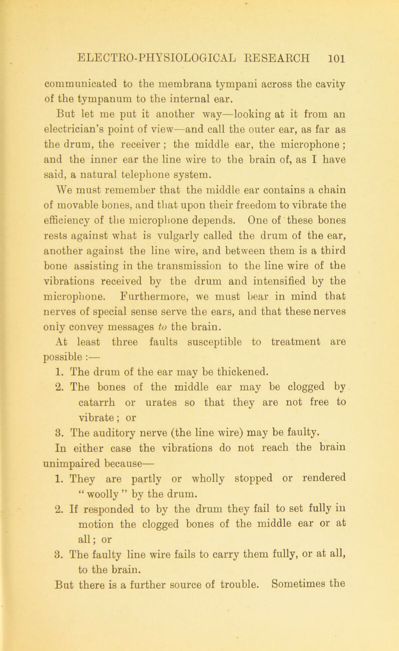 communicated to the membrana tympani across the cavity of the tympanum to the internal ear. But let me put it another way—looking at it from an electrician’s point of view—and call the outer ear, as far as the drum, the receiver ; the middle ear, the microphone ; and the inner ear the line wire to the brain of, as I have said, a natural telephone system. We must remember that the middle ear contains a chain of movable bones, and that upon their freedom to vibrate the efficiency of the microphone depends. One of these bones rests against what is vulgarly called the drum of the ear, another against the line wire, and between them is a third bone assisting in the transmission to the line wire of the vibrations received by the drum and intensified by the microphone. Furthermore, we must bear in mind that nerves of special sense serve the ears, and that these nerves only convey messages to the brain. At least three faults susceptible to treatment are possible :— 1. The drum of the ear may be thickened. 2. The bones of the middle ear may be clogged by catarrh or urates so that they are not free to vibrate; or 3. The auditory nerve (the line wire) may be faulty. In either case the vibrations do not reach the brain unimpaired because— 1. They are partly or wholly stopped or rendered “ woolly ” by the drum. 2. If responded to by the drum they fail to set fully in motion the clogged bones of the middle ear or at all; or 3. The faulty line wire fails to carry them fully, or at all, to the brain. But there is a further source of trouble. Sometimes the