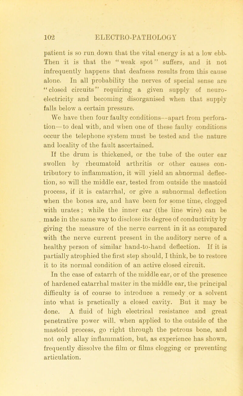 patient is so run down that the vital energy is at a low' ebb. Then it is that the “ weak spot ” suffers, and it not infrequently happens that deafness results from this cause alone. In all probability the nerves of special sense are “closed circuits’’ requiring a given supply of neuro- electricity and becoming disorganised when that supply falls below7 a certain pressure. We have then four faulty conditions—apart from perfora- tion— to deal with, and when one of these faulty conditions occur the telephone system must be tested and the nature and locality of the fault ascertained. If the drum is thickened, or the tube of the outer ear swollen b}7 rheumatoid arthritis or other causes con- tributory to inflammation, it will yield an abnormal deflec- tion, so will the middle ear, tested from outside the mastoid process, if it is catarrhal, or give a subnormal deflection when the bones are, and have been for some time, clogged with urates; while the inner ear (the line wire) can be made in the same way to disclose its degree of conductivity by giving the measure of the nerve current in it as compared with the nerve current present in the auditory nerve of a healthy person of similar hand-to-hand deflection. If it is partially atrophied the first step should, I think, be to restore it to its normal condition of an active closed circuit. In the case of catarrh of the middle ear, or of the presence of hardened catarrhal matter in the middle ear, the principal difficulty is of course to introduce a remedy or a solvent into what is practically a closed cavity. But it may be done. A fluid of high electrical resistance and great penetrative power will, when applied to the outside of the mastoid process, go right through the petrous bone, and not only allay inflammation, but, as experience has shown, frequently dissolve the film or films clogging or preventing articulation.