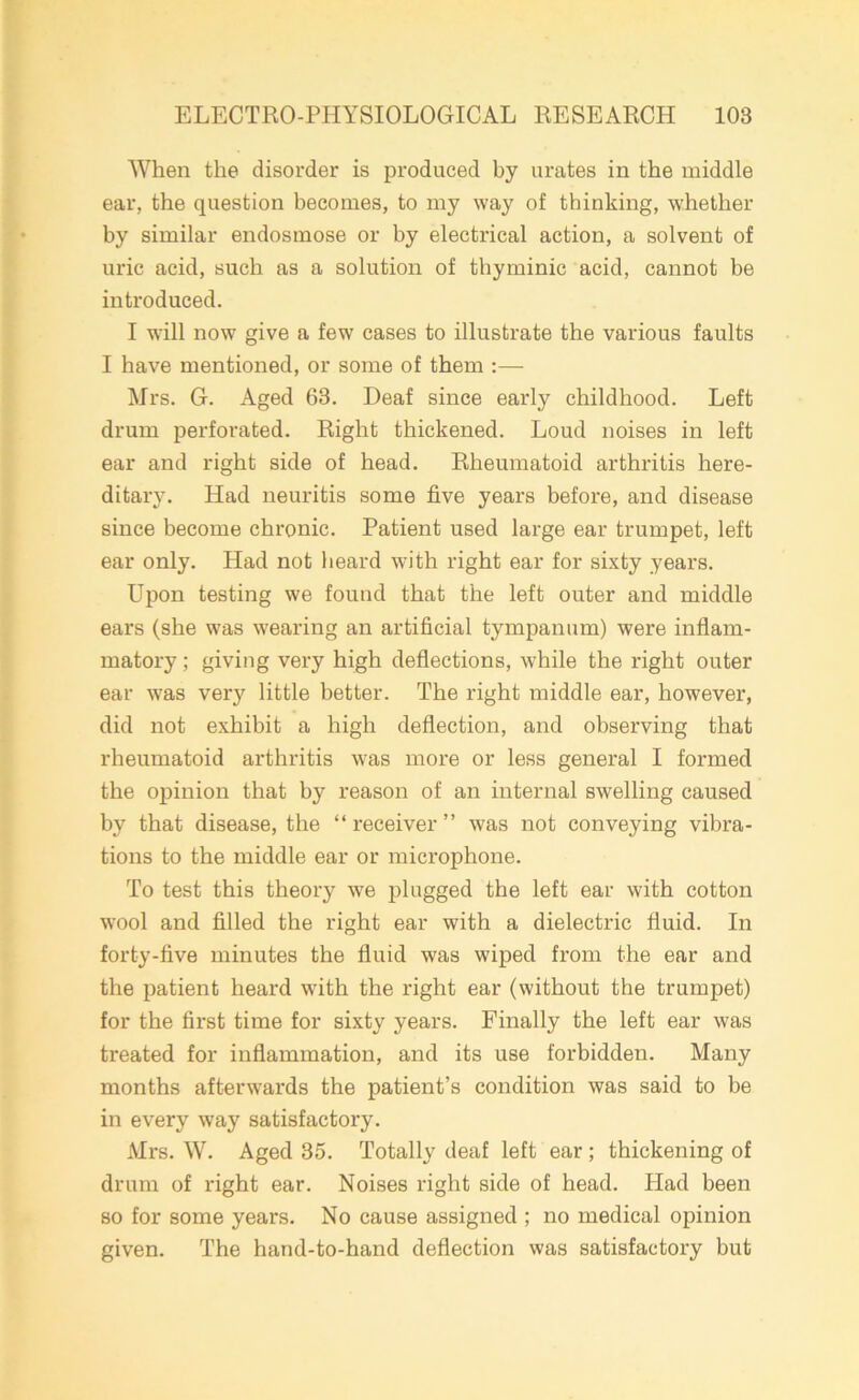 When the disorder is produced by urates in the middle ear, the question becomes, to my way of thinking, whether by similar endosmose or by electrical action, a solvent of uric acid, such as a solution of thyminic acid, cannot be introduced. I will now give a few cases to illustrate the various faults I have mentioned, or some of them :— Mrs. G. Aged 63. Deaf since early childhood. Left drum perforated. Right thickened. Loud noises in left ear and right side of head. Rheumatoid arthritis here- ditary. Had neuritis some five years before, and disease since become chronic. Patient used large ear trumpet, left ear only. Had not heard with right ear for sixty years. Upon testing we found that the left outer and middle ears (she was wearing an artificial tympanum) were inflam- matory ; giving very high deflections, while the right outer ear was very little better. The right middle ear, however, did not exhibit a high deflection, and observing that rheumatoid arthritis was more or less general I formed the opinion that by reason of an internal swelling caused by that disease, the “receiver” was not conveying vibra- tions to the middle ear or microphone. To test this theory we plugged the left ear with cotton wool and filled the right ear with a dielectric fluid. In forty-five minutes the fluid was wiped from the ear and the patient heard with the right ear (without the trumpet) for the first time for sixty years. Finally the left ear was treated for inflammation, and its use forbidden. Many months afterwards the patient’s condition was said to be in every way satisfactory. Mrs. W. Aged 35. Totally deaf left ear ; thickening of drum of right ear. Noises right side of head. Had been so for some years. No cause assigned ; no medical opinion given. The hand-to-hand deflection was satisfactory but