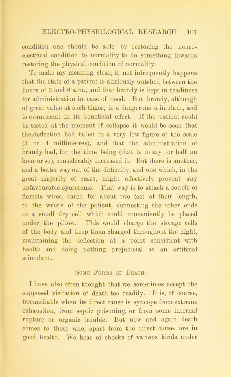 condition one should be able by restoring the neuro- electrical condition to normality to do something towards restoring the physical condition of normality. To make my meaning clear, it not infrequently happens that the state of a patient is anxiously watched between the hours of 3 and 6 a.m., and that brandy is kept in readiness for administration in case of need. But brandy, although of great value at such times, is a dangerous stimulant, and is evanescent in its beneficial effect. If the patient could be tested at the moment of collapse it would be seen that the .deflection had fallen to a very low figure of the scale (3 or 4 millimetres), and that the administration of brandy had, for the time being (that is to say for half an hour or so), considerably increased it. But there is another, and a better way out of the difficulty, and one which, in the great majority of cases, might effectively prevent any unfavourable symptoms. That way is to attach a couple of flexible wires, bared for about two feet of their length, to the wrists of the patient, connecting the other ends to a small dry cell which could conveniently be placed under the pillow. This would charge the storage cells of the body and keep them charged throughout the night, maintaining the deflection at a point consistent with health and doing nothing prejudicial as an artificial stimulant. Some Forms of Death. I have also often thought that we sometimes accept the supposed visitation of death too readily. It is, of course, irremediable when its direct cause is syncope from extreme exhaustion, from septic poisoning, or from some internal rupture or organic trouble. But now and again death comes to those who, apart from the direct cause, are in good health. We hear of shocks of various kinds under