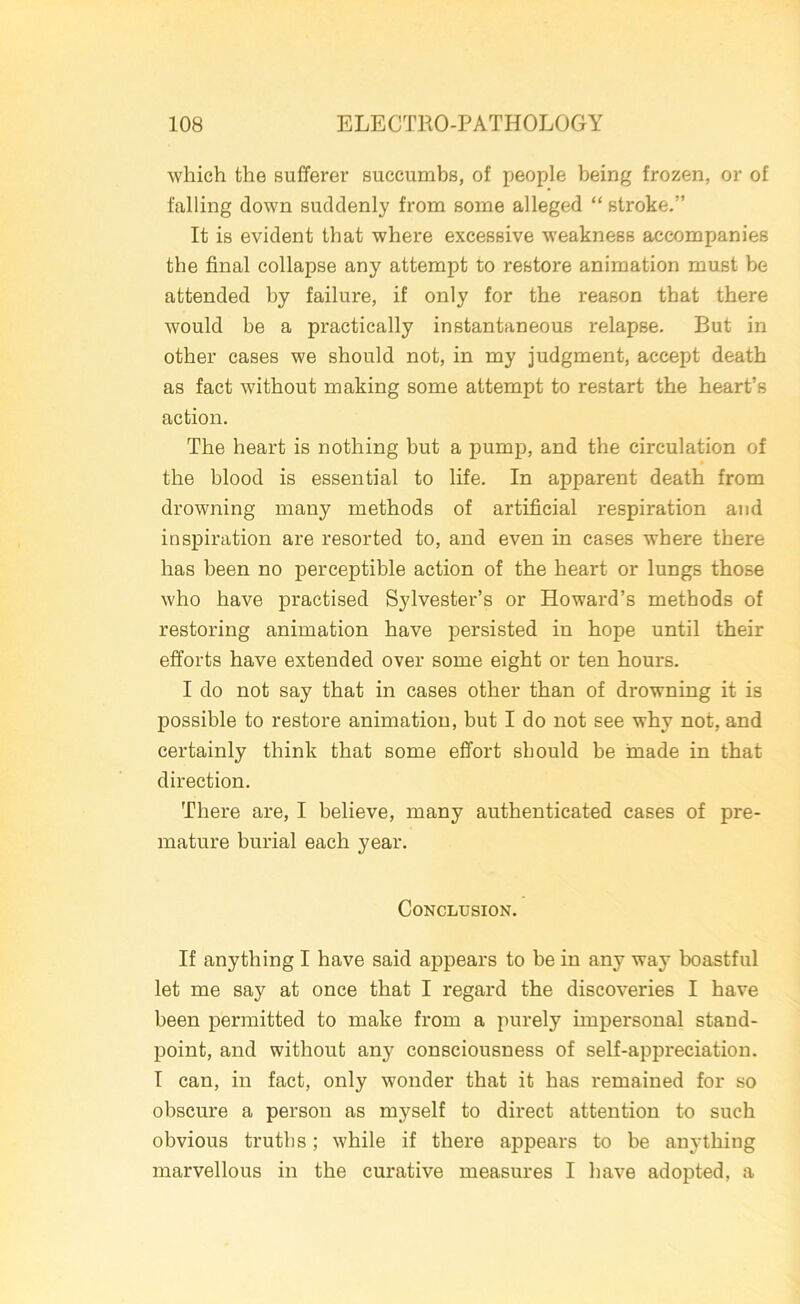 which the sufferer succumbs, of people being frozen, or of falling down suddenly from some alleged “ stroke.” It is evident that where excessive weakness accompanies the final collapse any attempt to restore animation must be attended by failure, if only for the reason that there would be a practically instantaneous relapse. But in other cases we should not, in my judgment, accept death as fact without making some attempt to restart the heart’s action. The heart is nothing hut a pump, and the circulation of the blood is essential to life. In apparent death from drowning many methods of artificial respiration and inspiration are resorted to, and even in cases where there has been no perceptible action of the heart or lungs those who have practised Sylvester’s or Howard’s methods of restoring animation have persisted in hope until their efforts have extended over some eight or ten hours. I do not say that in cases other than of drowning it is possible to restore animation, but I do not see why not, and certainly think that some effort should be made in that direction. There are, I believe, many authenticated cases of pre- mature burial each year. Conclusion. If anything I have said appears to be in any way boastful let me say at once that I regard the discoveries I have been permitted to make from a purely impersonal stand- point, and without any consciousness of self-appreciation. I can, in fact, only wonder that it has remained for so obscure a person as myself to direct attention to such obvious truths; while if there appears to be anything marvellous in the curative measures I have adopted, a