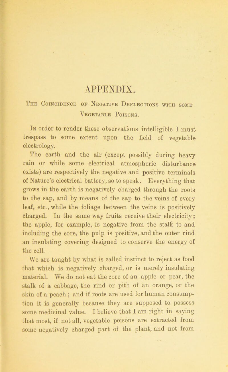 APPENDIX. The Coincidence of Negative Deflections with some Vegetable Poisons. In order to render these observations intelligible I must trespass to some extent upon the field of vegetable electrology. The earth and the air (except possibly during heavy rain or while some electrical atmospheric disturbance exists) are respectively the negative and positive terminals of Nature’s electrical battery, so to speak. Everything that grows in the earth is negatively charged through the roots to the sap, and by means of the sap to the veins of every leaf, etc., while the foliage between the veins is positively charged. In the same way fruits receive their electricity; the apple, for example, is negative from the stalk to and including the core, the pulp is positive, and the outer rind an insulating covering designed to conserve the energy of the cell. We are taught by what is called instinct to reject as food that which is negatively charged, or is merely insulating material. We do not eat the core of an apple or pear, the stalk of a cabbage, the rind or pith of an orange, or the skin of a peach ; and if roots are used for human consump- tion it is generally because they are supposed to possess some medicinal value. I believe that I am right in saying that most, if not all, vegetable poisons are extracted from some negatively charged part of the plant, and not from