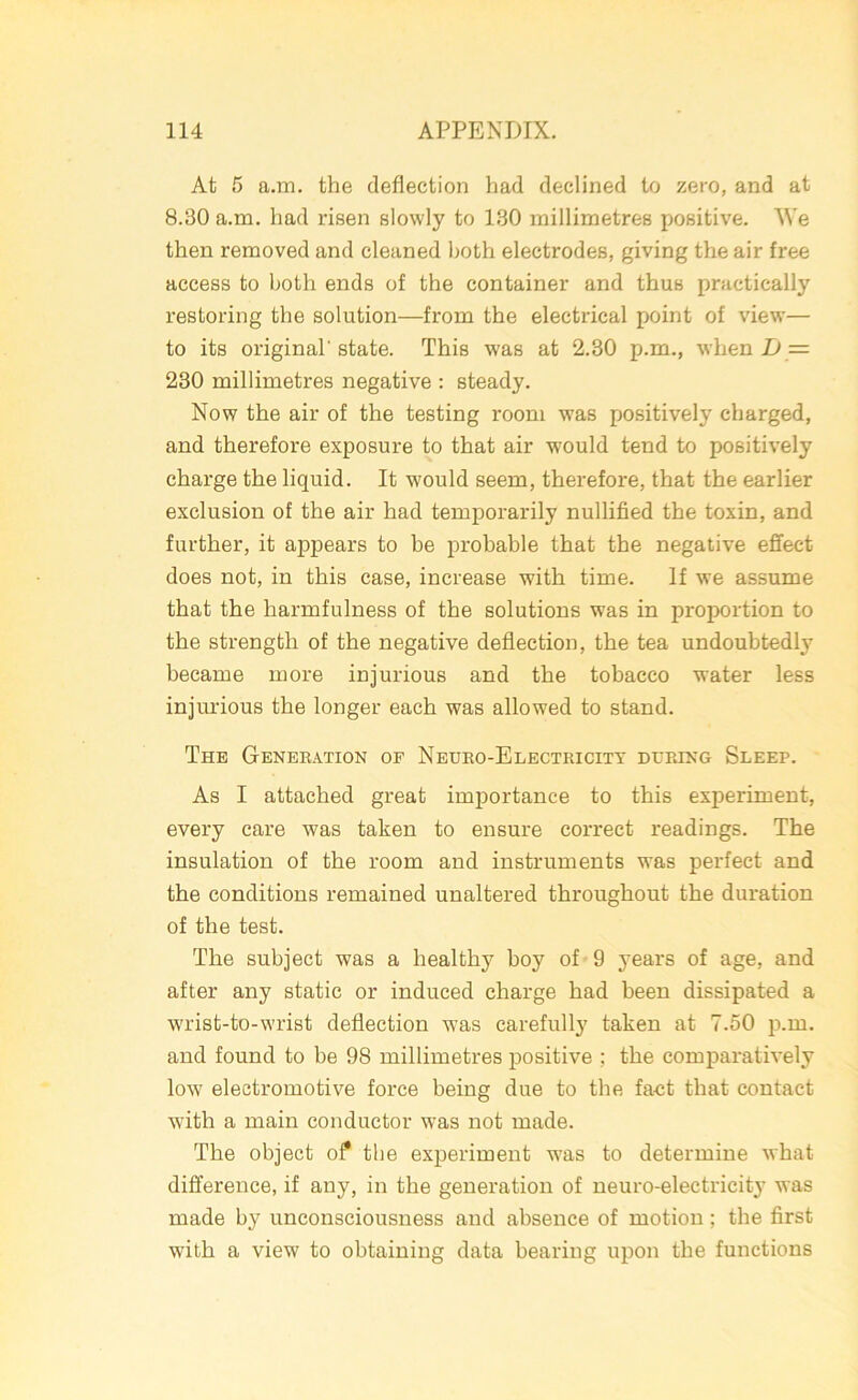 At 5 a.m. the deflection had declined to zero, and at 8.30 a.m. had risen slowly to 130 millimetres positive. We then removed and cleaned both electrodes, giving the air free access to both ends of the container and thus practically restoring the solution—from the electrical point of view— to its original'state. This was at 2.30 p.m., when I) — 230 millimetres negative : steady. Now the air of the testing room was positively charged, and therefore exposure to that air would tend to positively charge the liquid. It would seem, therefore, that the earlier exclusion of the air had temporarily nullified the toxin, and further, it appears to be probable that the negative effect does not, in this case, increase with time. If we assume that the harmfulness of the solutions was in proportion to the strength of the negative deflection, the tea undoubtedl}' became more injurious and the tobacco water less injurious the longer each was allowed to stand. The Generation of Neuro-Electricity during Sleep. As I attached great importance to this experiment, every care was taken to ensure correct readings. The insulation of the room and instruments was perfect and the conditions remained unaltered throughout the duration of the test. The subject was a healthy boy of 9 years of age, and after any static or induced charge had been dissipated a wrist-to-wrist deflection was carefully taken at 7.50 p.m. and found to be 98 millimetres positive ; the comparatively low electromotive force being due to the fact that contact with a main conductor was not made. The object of the experiment was to determine what difference, if any, in the generation of neuro-electricity was made b}r unconsciousness and absence of motion; the first with a view to obtaining data bearing upon the functions