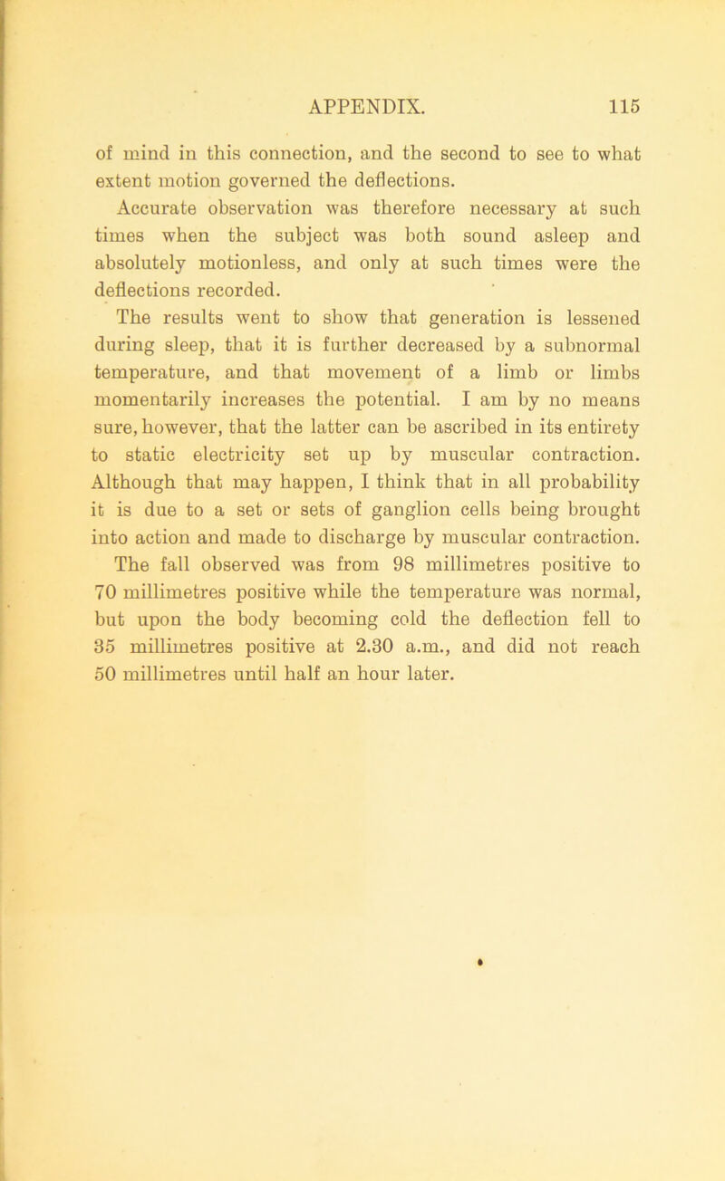 of mind in this connection, and the second to see to what extent motion governed the deflections. Accurate observation was therefore necessary at such times when the subject w7as both sound asleep and absolutely motionless, and only at such times were the deflections recorded. The results went to show that generation is lessened during sleep, that it is further decreased by a subnormal temperature, and that movement of a limb or limbs momentarily increases the potential. I am by no means sure, however, that the latter can be ascribed in its entirety to static electricity set up by muscular contraction. Although that may happen, I think that in all probability it is due to a set or sets of ganglion cells being brought into action and made to discharge by muscular contraction. The fall observed was from 98 millimetres positive to 70 millimetres positive while the temperature was normal, but upon the body becoming cold the deflection fell to 35 millimetres positive at 2.30 a.m., and did not reach 50 millimetres until half an hour later.