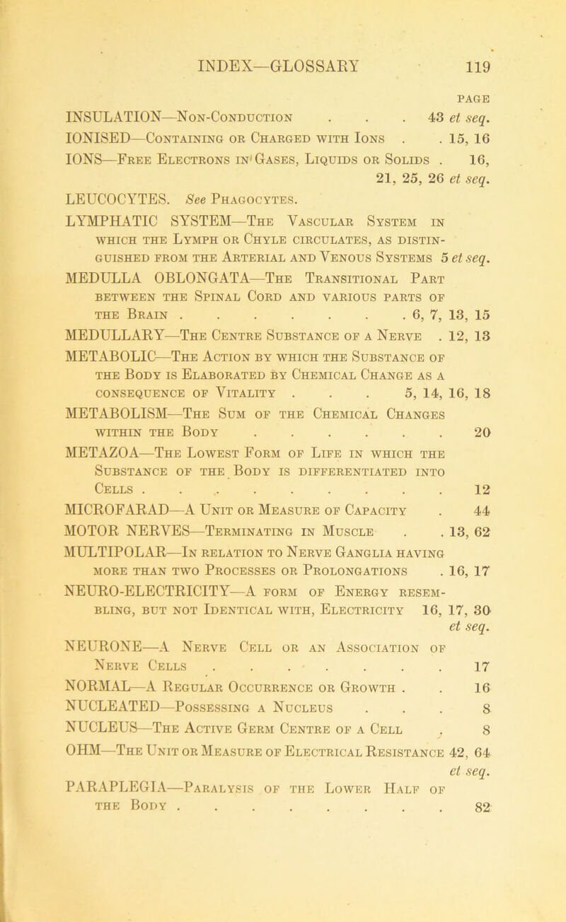 PAGE INSULATION—Non-Conduction . . 43 et seq. IONISED—Containing or Charged with Ions . . 15, 16 IONS—Free Electrons in'Gases, Liquids or Solids . 16, 21, 25, 26 et seq. LEUCOCYTES. See Phagocytes. LYMPHATIC SYSTEM—The Vascular System in which the Lymph or Chyle circulates, as distin- guished from the Arterial and Venous Systems 5 et seq. MEDULLA OBLONGATA—The Transitional Part BETWEEN THE SPINAL CORD AND VARIOUS PARTS OF the Brain . . . . . . . 6, 7, 13, 15 MEDULLARY—The Centre Substance of a Nerve . 12, 13 METABOLIC—The Action by which the Substance of the Body is Elaborated by Chemical Change as a CONSEQUENCE OF VITALITY ... 5, 14, 16, 18 METABOLISM—The Sum of the Chemical Changes within the Body ...... 20 METAZOA—The Lowest Form of Life in which the Substance of the Body is differentiated into Cells ......... 12 MICROFARAD—A Unit or Measure of Capacity . 44 MOTOR NERVES—Terminating in Muscle . . 13, 62 MULTIPOLAR—In relation to Nerve Ganglia having MORE THAN TWO PROCESSES OR PROLONGATIONS . 16, 17 NEURO-ELECTRICITY—A form of Energy resem- bling, but not Identical with, Electricity 16, 17, 30 et seq. NEURONE—A Nerve Cell or an Association of Nerve Cells ....... 17 NORMAL—A Regular Occurrence or Growth . . 16 NUCLEATED—Possessing a Nucleus ... s NUCLEUS—The Active Germ Centre of a Cell . 8 OHM—The Unit or Measure of Electrical Resistance 42, 64 et seq. PARAPLEGIA—Paralysis of the Lower Half of the Body ........ 82
