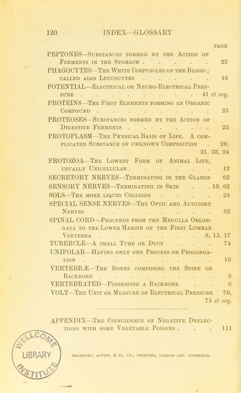 PAGE PEPTONES—Substances formed by the Action of Ferments in the Stomach ..... 25 PHAGOCYTES—The White Corpuscles of the Blood ; called also Leucocytes 19 POTENTIAL—Electrical or Neuro-Electrical Pres- sure . . 41 et seq. PROTEINS—The First Elements forming an Organic Compound 25 PROTEOSES—Substances formed by the Action of Digestive Ferments 25 PROTOPLASM—The Physical Basis of Life. A com- plicated Substance of unknown Composition . 20, 21, 23, 24 PROTOZOA—The Lowest Form of Animal Life, usually Unicellular 12 SECRETORY NERVES—Terminating in the Glands 62 SENSORY NERVES—Terminating in Skin . . 13, 62 SOLS—The more liquid Colloids .... 24 SPECIAL SENSE NERVES—The Optic and Auditory Nerves ........ 62 SPINAL CORD—Proceeds from the Medulla Oblon- gata to the Lower Margin of the First Lumbar Vertebra ....... 8, 15, 17 TUBERCLE—A small Tube or Duct . . . 74 UNIPOLAR—Having only one Process or Prolonga- tion ......... 16 VERTEBRAE—The Bones composing the Spine or Backbone ........ S VERTEBRATED—Possessing a Backbone . . 6 VOLT—The Unit or Measure of Electrical Pressure 70, 7 5 et scq. APPENDIX—The Coincidence of Negative Deflec- tions with some Vegetable Poisons . BRADBURY, AONEIV, & CO. LD., PRINTERS, LONDON AND TONBRIDGE. Ill