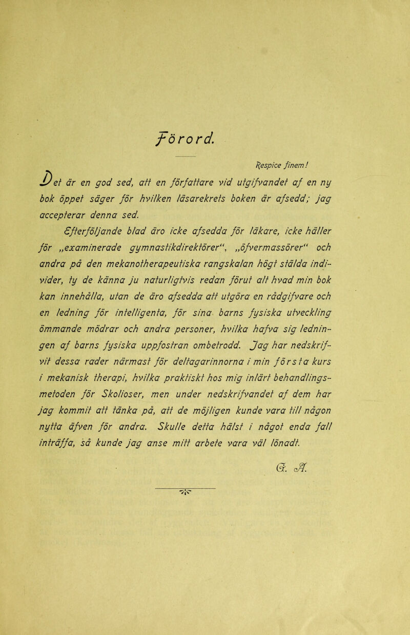 förord. l{espice finem! Det är en god sed, att en författare vid utgifvandet af en ny hok öppet säger för hvilken läsarekrets boken är afsedd; jag accepterar denna sed. Efterföljande hl ad är o icke af sed da för läkare, icke häller för „examinerade gymnastikdirektörer'f „öfvermassörer“ och andra på den mekanotherapeutiska rangskalan högt stälda indi- vider, ty de känna ju naturligtvis redan förut att hvad min hok kan innehålla, utan de äro afsedda att utgöra en rådgifvare och en ledning för intelligenta, för sina^ harns fysiska utveckling ömmande mödrar och andra personer, hvilka hafva sig lednin- gen af harns fysiska uppfostran omhetrodd. Jag har nedskrif- vit dessa rader närmast för deltagarinnorna i min första kurs i mekanisk therapi, hvilka praktiskt hos mig inlärt behandlings- metoden för Skolioser, men under nedskrifvandet af dem har jag kommit att tänka på, att de möjligen kunde vara till någon nytta äfven för andra. Skulle detta hälst i något enda fall inträffa, så kunde jag anse mitt arbete vara väl lönadt.