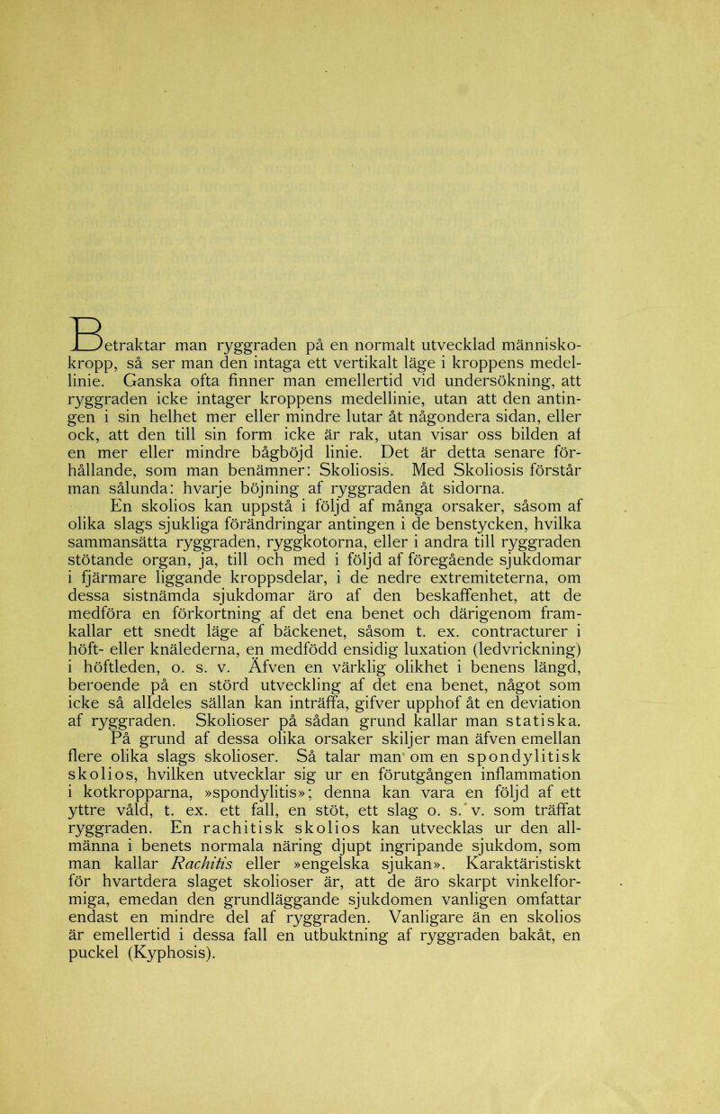 T^etraktar man ryggraden på en normalt utvecklad människo- kropp, så ser man den intaga ett vertikalt läge i kroppens medel- linie. Ganska ofta finner man emellertid vid undersökning, att ryggraden icke intager kroppens medellinie, utan att den antin- gen i sin helhet mer eller mindre lutar åt någondera sidan, eller ock, att den till sin form icke är rak, utan visar oss bilden al en mer eller mindre bågböjd linie. Det är detta senare för- hållande, som man benämner: Skoliosis. Med Skoliosis förstår man sålunda: hvarje böjning af ryggraden åt sidorna. En skolios kan uppstå i följd af många orsaker, såsom af olika slags sjukliga förändringar antingen i de benstycken, hvilka sammansätta ryggraden, ryggkotorna, eller i andra till ryggraden stötande organ, ja, till och med i följd af föregående sjukdomar i fjärmare liggande kroppsdelar, i de nedre extremiteterna, om dessa sistnämda sjukdomar äro af den beskaffenhet, att de medföra en förkortning af det ena benet och därigenom fram- kallar ett snedt läge af bäckenet, såsom t. ex. contracturer i höft- eller knälederna, en medfödd ensidig luxation (ledvrickning) i höftleden, o. s. v. Äfven en värklig olikhet i benens längd, beroende på en störd utveckling af det ena benet, något som icke så alldeles sällan kan inträffa, gifver upphof åt en deviation af ryggraden. Skolioser på sådan grund kallar man statiska. På grund af dessa olika orsaker skiljer man äfven emellan flere olika slags skolioser. Så talar man' om en spondylitisk skolios, hvilken utvecklar sig ur en förutgången inflammation i kotkropparna, »spondylitis»; denna kan vara en följd af ett yttre våld, t. ex. ett fall, en stöt, ett slag o. s. v. som träffat ryggraden. En rachitisk skolios kan utvecklas ur den all- männa i benets normala näring djupt ingripande sjukdom, som man kallar Rachitis eller »engelska sjukan». Karaktäristiskt för hvartdera slaget skolioser är, att de äro skarpt vinkelfor- miga, emedan den grundläggande sjukdomen vanligen omfattar endast en mindre del af ryggraden. Vanligare än en skolios är emellertid i dessa fall en utbuktning af ryggraden bakåt, en puckel (Kyphosis).