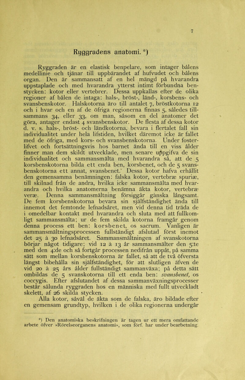 Ryggradens anatomi. *) Ryggraden är en elastisk benpelare, som intager bålens medellinie och tjänar till uppbärandet af hufvudet och bålens organ. Den är sammansatt af en hel mängd på hvarandra uppstaplade och med hvarandra ytterst intimt förbundna ben- stycken; kotor eller vertebrer. Dessa uppkallas efter de olika regioner af bålen de intaga: hals-, bröst-, länd-, korsbens- och svansbenskotor. Halskotorna äro till antalet 7, bröstkotorna 12 och i hvar och en af de öfriga regionerna finnas 5, således till- sammans 34, eller 33, om man, såsom en del anatomer det göra, antager endast 4 svansbenskotor. De flesta af dessa kotor d. V. s. hals-, bröst- och ländkotorna, bevara i flertalet fall sin individualitet under hela lifstiden, hvilket däremot icke är fallet med de öfriga, med kors- och svansbenskotorna. Under foster- lifvet och fortsättningsvis hos barnet ända till en viss ålder finner man dem skildt utvecklade, men senare uf)pgifva de sin individualitet och sammansmälta med hvarandra så, att de 5 korsbenskotorna bilda ett enda ben, korsbenet, och de 5 svans- benskotorna ett annat, svansbenet.' Dessa kotor hafva erhållit den gemensamma benämningen: falska kotor, vertebrse spuriae, till skilnad från de andra, hvilka icke sammansmälta med hvar- andra och hvilka anatomerna benämna äkta kotor, vertebrae verae. Denna sammansmältning försiggår ganska långsamt. De fem korsbenskotorna bevara sin själfständighet ända till innemot det femtonde lefnadsåret, men vid denna tid träda de i omedelbar kontakt med hvarandra och sluta med att fullkom- ligt sammansmälta; ur de fem skilda kotorna framgår genom denna process ett ben: korsbenet, os sacrum. Vanligen är sammansmältningsprocessen fullständigt afslutad först inemot det 25 ä 30 lefnadsåret. Sammansmältningen af svanskotorna börjar något tidigare; vid 12 å 13 år sammansmälter den 5:te med den 4:de och så fortgår processen nedifrån uppåt, på samma sätt som mellan korsbenskotorna är fallet, så att de två öfversta längst bibehålla sin själfständighet, för att slutligen äfven de vid 20 ä 25 års ålder fullständigt sammanväxa; på detta sätt ombildas de 5 svanskotorna till ett enda ben: svansbenet, os coccygis. Efter afslutandet af dessa sammanväxningsprocesser består sålunda ryggraden hos en människa med fullt utveckladt skelett, af 26 skilda stycken. Alla kotor, såväl de äkta som de falska, äro bildade efter en gemensam grundtyp, hvilken i de olika regionerna undergår *) Den anatomiska beskrifningen är tagen ur ett mera omfattande arbete öfver »Rörelseorganens anatomi», som förf. har under bearbetning.
