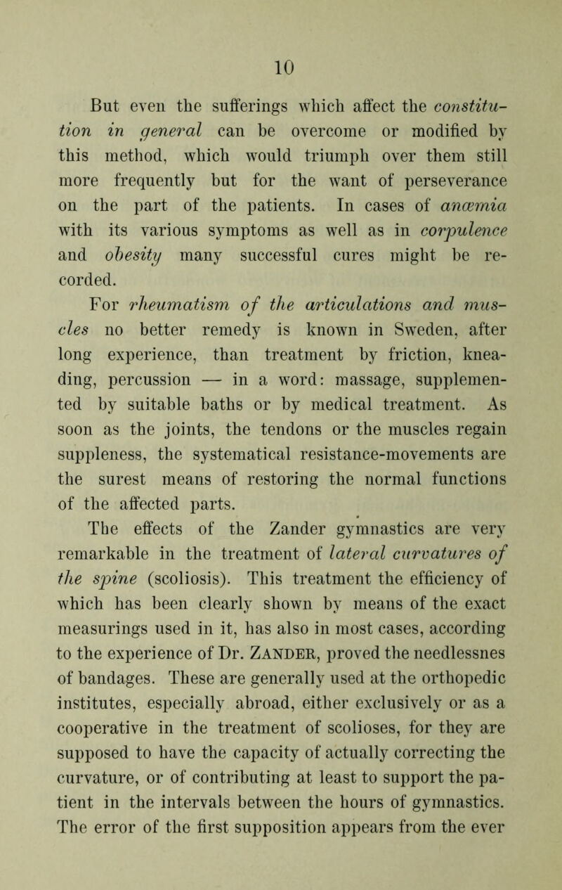But even the sufferings which affect the constitu- tion in general can be overcome or modified by this method, which would triumph over them still more frequently but for the want of perseverance on the part of the patients. In cases of ancernia with its various symptoms as well as in corpulence and obesity many successful cures might be re- corded. For rheumatism of the articulations and mus- cles no better remedy is known in Sweden, after long experience, than treatment by friction, knea- ding, percussion — in a word: massage, supplemen- ted by suitable baths or by medical treatment. As soon as the joints, the tendons or the muscles regain suppleness, the systematical resistance-movements are the surest means of restoring the normal functions of the affected parts. The effects of the Zander gymnastics are very remarkable in the treatment of lateral curvatures of the spine (scoliosis). This treatment the efficiency of which has been clearly shown by means of the exact measurings used in it, has also in most cases, according to the experience of Dr. Zander, proved the needlessnes of bandages. These are generally used at the orthopedic institutes, especially abroad, either exclusively or as a cooperative in the treatment of scolioses, for they are supposed to have the capacity of actually correcting the curvature, or of contributing at least to support the pa- tient in the intervals between the hours of gymnastics. The error of the first supposition appears from the ever