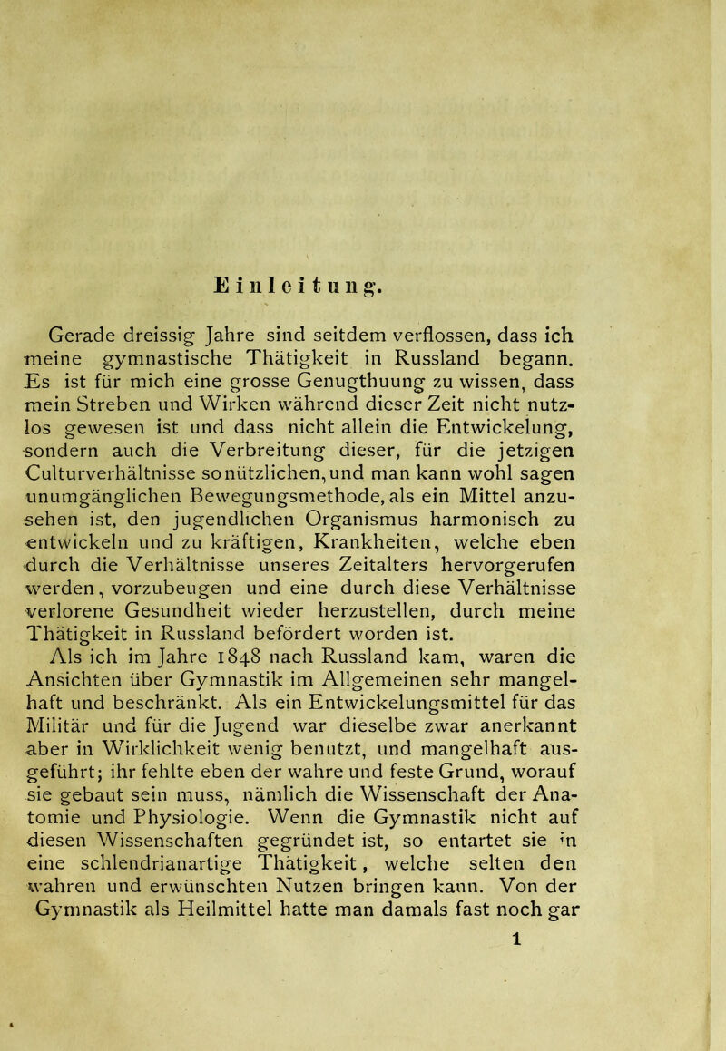 Einleitung. Gerade dreissig Jahre sind seitdem verflossen, dass ich meine gymnastische Thätigkeit in Russland begann. Es ist für mich eine grosse Genugthuung zu wissen, dass mein Streben und Wirken während dieser Zeit nicht nutz- los gewesen ist und dass nicht allein die Entwickelung, •sondern auch die Verbreitung dieser, für die jetzigen Culturverhältnisse so nützlichen, und man kann wohl sagen unumgänglichen Bewegungsmethode, als ein Mittel anzu- sehen ist, den jugendlichen Organismus harmonisch zu entwickeln und zu kräftigen, Krankheiten, welche eben durch die Verhältnisse unseres Zeitalters hervorgerufen werden, vorzubeugen und eine durch diese Verhältnisse verlorene Gesundheit wieder herzustellen, durch meine Thätigkeit in Russland befördert worden ist. Als ich im Jahre 1848 nach Russland kam, waren die Ansichten über Gymnastik im Allgemeinen sehr mangel- haft und beschränkt. Als ein Entwickelungsmittel für das Militär und für die Jugend war dieselbe zwar anerkannt aber in Wirklichkeit wenig benutzt, und mangelhaft aus- geführt; ihr fehlte eben der wahre und feste Grund, worauf sie gebaut sein muss, nämlich die Wissenschaft der Ana- tomie und Physiologie. Wenn die Gymnastik nicht auf diesen Wissenschaften gegründet ist, so entartet sie in eine schlendrianartige Thätigkeit, welche selten den wahren und erwünschten Nutzen bringen kann. Von der Gymnastik als Heilmittel hatte man damals fast noch gar