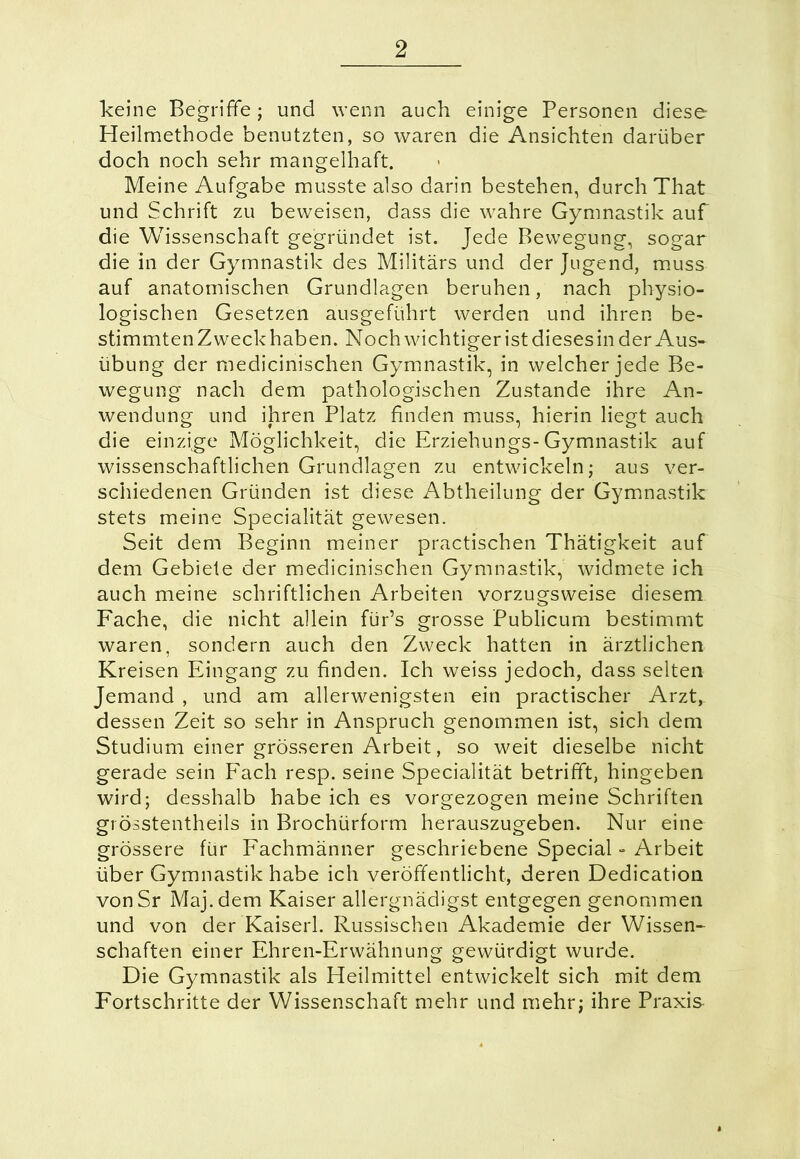 keine Begriffe; und wenn auch einige Personen diese Heilmethode benutzten, so waren die Ansichten darüber doch noch sehr mangelhaft. Meine Aufgabe musste also darin bestehen, durch That und Schrift zu beweisen, dass die wahre Gymnastik auf die Wissenschaft gegründet ist. Jede Bewegung, sogar die in der Gymnastik des Militärs und der Jugend, muss auf anatomischen Grundlagen beruhen, nach physio- logischen Gesetzen ausgeführt werden und ihren be- stimmten Zweck haben. Noch wichtiger ist dieses in der Aus- übung der medicinischen Gymnastik, in welcher jede Be- wegung nach dem pathologischen Zustande ihre An- wendung und ihren Platz finden muss, hierin liegt auch die einzige Möglichkeit, die Erziehungs-Gymnastik auf wissenschaftlichen Grundlagen zu entwickeln; aus ver- schiedenen Gründen ist diese Abtheilung der Gymnastik stets meine Specialität gewesen. Seit dem Beginn meiner practischen Thätigkeit auf dem Gebiete der medicinischen Gymnastik, widmete ich auch meine schriftlichen Arbeiten vorzugsweise diesem Fache, die nicht allein für’s grosse Publicum bestimmt waren, sondern auch den Zweck hatten in ärztlichen Kreisen Eingang zu finden. Ich weiss jedoch, dass selten Jemand , und am allerwenigsten ein practischer Arzt, dessen Zeit so sehr in Anspruch genommen ist, sich dem Studium einer grösseren Arbeit, so weit dieselbe nicht gerade sein Fach resp. seine Specialität betrifft, hingeben wird; desshalb habe ich es vorgezogen meine Schriften grösstentheils in Brochürform herauszugeben. Nur eine grössere für Fachmänner geschriebene Special - Arbeit über Gymnastik habe ich veröffentlicht, deren Dedication von Sr Maj.dem Kaiser allergnädigst entgegen genommen und von der Kaiserl. Russischen Akademie der Wissen- schaften einer Ehren-Erwähnung gewürdigt wurde. Die Gymnastik als Heilmittel entwickelt sich mit dem Fortschritte der Wissenschaft mehr und mehr; ihre Praxis