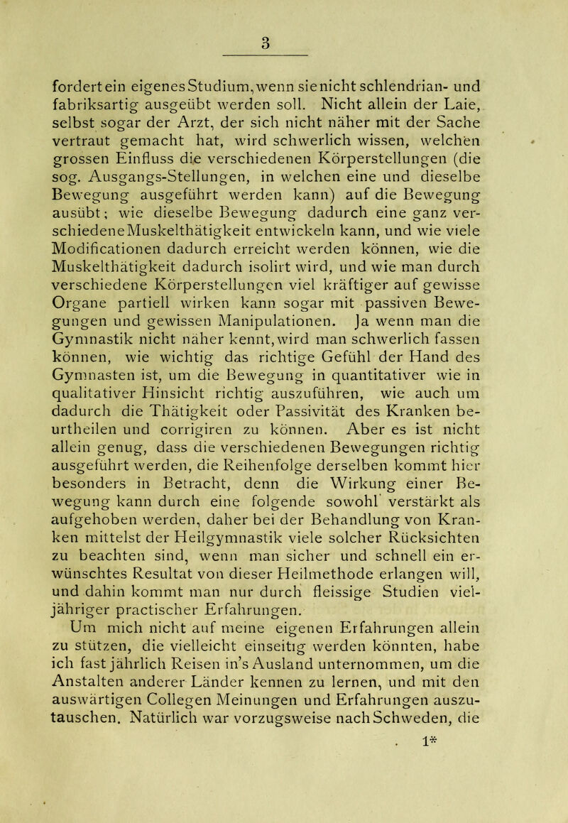 fordert ein eigenes Studium, wenn sie nicht Schlendrian- und fabriksartig ausgeübt werden soll. Nicht allein der Laie, selbst sogar der Arzt, der sich nicht näher mit der Sache vertraut gemacht hat, wird schwerlich wissen, welchen grossen Einfluss die verschiedenen Körperstellungen (die sog. Ausgangs-Stellungen, in welchen eine und dieselbe Bewegung ausgeführt werden kann) auf die Bewegung ausübt; wie dieselbe Bewegung dadurch eine ganz ver- schiedeneMuskelthätigkeit entwickeln kann, und wie viele Modificationen dadurch erreicht werden können, wie die Muskelthätigkeit dadurch isolirt wird, und wie man durch verschiedene Körperstellungen viel kräftiger auf gewisse Organe partiell wirken kann sogar mit passiven Bewe- gungen und gewissen Manipulationen. Ja wenn man die Gymnastik nicht näher kennt, wird man schwerlich fassen können, wie wichtig das richtige Gefühl der Hand des Gymnasten ist, um die Bewegung in quantitativer wie in qualitativer Hinsicht richtig auszuführen, wie auch um dadurch die Thätigkeit oder Passivität des Kranken be- urtheilen und corrigiren zu können. Aber es ist nicht allein genug, dass die verschiedenen Bewegungen richtig ausgeführt werden, die Reihenfolge derselben kommt hier besonders in Betracht, denn die Wirkung einer Be- wegung kann durch eine folgende sowohl verstärkt als aufgehoben werden, daher bei der Behandlung von Kran- ken mittelst der Heilgymnastik viele solcher Rücksichten zu beachten sind, wenn man sicher und schnell ein er- wünschtes Resultat von dieser Heilmethode erlangen will, und dahin kommt man nur durch fleissige Studien viei- jähriger practischer Erfahrungen. Um mich nicht auf meine eigenen Erfahrungen allein zu stützen, die vielleicht einseitig werden könnten, habe ich fast jährlich Reisen in’s Ausland unternommen, um die Anstalten anderer Länder kennen zu lernen, und mit den auswärtigen Collegen Meinungen und Erfahrungen auszu- tauschen. Natürlich war vorzugsweise nach Schweden, die . 1*