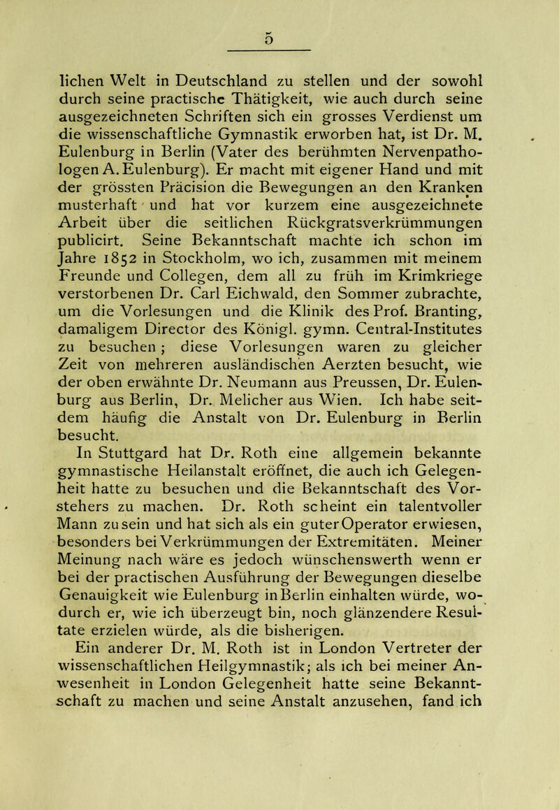 o liehen Welt in Deutschland zu stellen und der sowohl durch seine practische Thätigkeit, wie auch durch seine ausgezeichneten Schriften sich ein grosses Verdienst um die wissenschaftliche Gymnastik erworben hat, ist Dr. M. Eulenburg in Berlin (Vater des berühmten Nervenpatho- logen A. Eulenburg). Er macht mit eigener Hand und mit der grössten Präcision die Bewegungen an den Kranken musterhaft und hat vor kurzem eine ausgezeichnete Arbeit über die seitlichen Rückgratsverkrümmungen publicirt. Seine Bekanntschaft machte ich schon im Jahre 1852 in Stockholm, wo ich, zusammen mit meinem Freunde und Collegen, dem all zu früh im Krimkriege verstorbenen Dr. Carl Eichwald, den Sommer zubrachte, um die Vorlesungen und die Klinik des Prof. Branting, damaligem Director des Königl. gymn. Central-Institutes zu besuchen ; diese Vorlesungen waren zu gleicher Zeit von mehreren ausländischen Aerzten besucht, wie der oben erwähnte Dr. Neumann aus Preussen, Dr. Eulen- burg aus Berlin, Dr. Melicher aus Wien. Ich habe seit- dem häufig die Anstalt von Dr. Eulenburg in Berlin besucht. In Stuttgard hat Dr. Roth eine allgemein bekannte gymnastische Heilanstalt eröffnet, die auch ich Gelegen- heit hatte zu besuchen und die Bekanntschaft des Vor- stehers zu machen. Dr. Roth scheint ein talentvoller Mann zu sein und hat sich als ein guter Operator erwiesen, besonders bei Verkrümmungen der Extremitäten. Meiner Meinung nach wäre es jedoch wünschenswerth wenn er bei der practischen Ausführung der Bewegungen dieselbe Genauigkeit wie Eulenburg in Berlin einhalten würde, wo- durch er, wie ich überzeugt bin, noch glänzendere Resul- tate erzielen würde, als die bisherigen. Ein anderer Dr. M. Roth ist in London Vertreter der wissenschaftlichen Heilgymnastik; als ich bei meiner An- wesenheit in London Gelegenheit hatte seine Bekannt- schaft zu machen und seine Anstalt anzusehen, fand ich