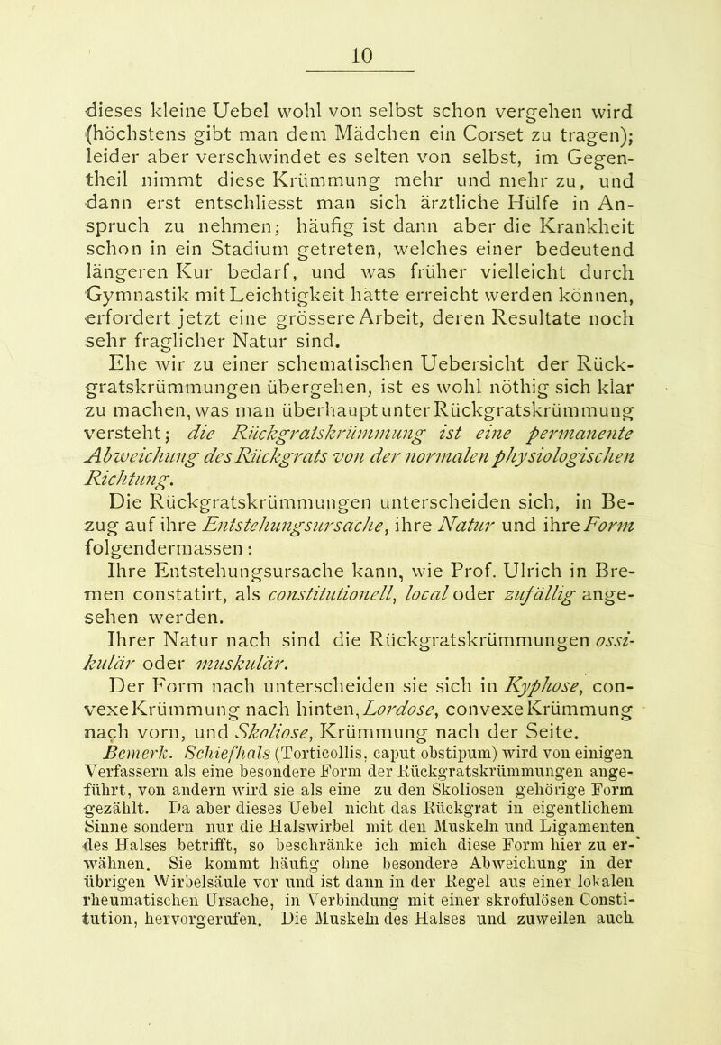 dieses kleine Uebel wohl von selbst schon vergehen wird (höchstens gibt man dem Mädchen ein Corset zu tragen); leider aber verschwindet es selten von selbst, im Gegen- theil nimmt diese Krümmung mehr und mehr zu, und dann erst entschliesst man sich ärztliche Hülfe in An- spruch zu nehmen; häufig ist dann aber die Krankheit schon in ein Stadium getreten, welches einer bedeutend längeren Kur bedarf, und was früher vielleicht durch Gymnastik mit Leichtigkeit hätte erreicht werden können, erfordert jetzt eine grössere Arbeit, deren Resultate noch sehr fraglicher Natur sind. Ehe wir zu einer schematischen Uebersicht der Rück- gratskrümmungen übergehen, ist es wohl nöthig sich klar zu machen, was man überhaupt unter Rückgratskrümmung versteht; die Rückgralskrümmung ist eine permanente Abweichung des Rückgrats von der normalen physiologischen Richtung. Die Rückgratskrümmungen unterscheiden sich, in Be- zug auf ihre Entstehungsursache, ihre Natur und ihre Form folgendermassen: Ihre Entstehungsursache kann, wie Prof. Ulrich in Bre- men constatirt, als constituiionell, local oder zuf ällig ange- sehen werden. Ihrer Natur nach sind die Rückgratskrümmungen ossi- kulär oder muskulär. Der Form nach unterscheiden sie sich in Kyphose, con- vexeKrümmung nach hinten,Lordose, convexe Krümmung nach vorn, und Skoliose, Krümmung nach der Seite. Bemerk. Schiefhals (Torticollis, caput obstipum) wird von einigen Verfassern als eine besondere Form der Rückgratskrümmungen ange- führt, von andern wird sie als eine zu den Skoliosen gehörige Form gezählt. Da aber dieses Uebel nicht das Rückgrat in eigentlichem Sinne sondern nur die Halswirbel mit den Muskeln und Ligamenten des Halses betrifft, so beschränke ich mich diese Form hier zu er-' wähnen. Sie kommt häufig ohne besondere Abweichung in der übrigen Wirbelsäule vor und ist dann in der Regel aus einer lokalen rheumatischen Ursache, in Verbindung mit einer skrofulösen Consti- tution, hervorgerufen. Die Muskeln des Halses und zuweilen auch