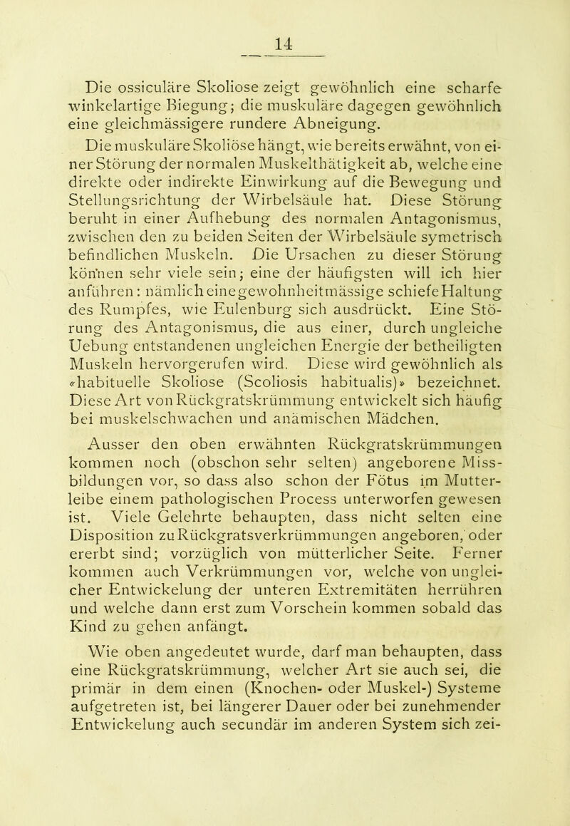 Die ossiculäre Skoliose zeigt gewöhnlich eine scharfe winkelartige Biegung; die muskuläre dagegen gewöhnlich eine gleichmässigere rundere Abneigung. Die muskuläre Skoliose hängt, wie bereits erwähnt, von ei- ner Störung der normalen Muskelthätigkeit ab, welche eine direkte oder indirekte Einwirkung auf die Bewegung und Stellungsrichtung der Wirbelsäule hat. Diese Störung beruht in einer Aufhebung des normalen Antagonismus, zwischen den zu beiden Seiten der Wirbelsäule symetrisch befindlichen Muskeln. Die Ursachen zu dieser Störung kön’nen sehr viele sein; eine der häufigsten will ich hier anführen : nämlicheinegewohnheitmässige schiefeHaltung des Rumpfes, wie Eulenburg sich ausdrückt. Eine Stö- rung des Antagonismus, die aus einer, durch ungleiche Uebung entstandenen ungleichen Energie der betheiligten Muskeln hervorgerufen wird. Diese wird gewöhnlich als «'habituelle Skoliose (Scoliosis habitualis)» bezeichnet. Diese Art von Rückgratskrümmung entwickelt sich häufig bei muskelschwachen und anämischen Mädchen. Ausser den oben erwähnten Rückgratskrümmungen kommen noch (obschon sehr selten) angeborene Miss- bildungen vor, so dass also schon der Fötus im Mutter- leibe einem pathologischen Process unterworfen gewesen ist. Viele Gelehrte behaupten, dass nicht selten eine Disposition zu Rückgratsverkrümmungen angeboren, oder ererbt sind; vorzüglich von mütterlicher Seite. Ferner kommen auch Verkrümmungen vor, welche von unglei- cher Entwickelung der unteren Extremitäten herrühren und welche dann erst zum Vorschein kommen sobald das Kind zu gehen an fängt. Wie oben angedeutet wurde, darf man behaupten, dass eine Rückgratskrümmung, welcher Art sie auch sei, die primär in dem einen (Knochen- oder Muskel-) Systeme aufgetreten ist, bei längerer Dauer oder bei zunehmender Entwickelung auch secundär im anderen System sich zei-