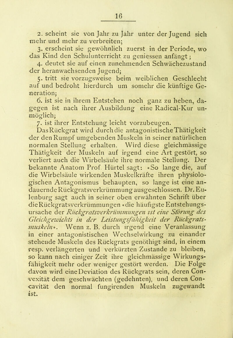 2. scheint sie von Jahr zu Jahr unter der Jugend sich mehr und mehr zu verbreiten; 3. erscheint sie gewöhnlich zuerst in der Periode, wo das Kind den Schulunterricht zu gemessen anfängt; 4. deutet sie auf einen zunehmenden Schwächezustand der heranwachsenden Jugend; 5. tritt sie vorzugsweise beim weiblichen Geschlecht auf und bedroht hierdurch um somehr die künftige Ge- neration; 6. ist sie in ihrem Entstehen noch ganz zu heben, da- gegen ist nach ihrer Ausbildung eine Radical-Kur un- möglich; 7. ist ihrer Entstehung leicht vorzubeugen. DasRückgrat wird durchdie antagonistischeThätigkeit der den Rumpf umgebenden Muskeln in seiner natürlichen normalen Stellung erhalten. Wird diese gleichmässige Thätigkeit der Muskeln auf irgend eine Art gestört, so verliert auch die Wirbelsäule ihre normale Stellung. Der bekannte Anatom Prof. Hürtel sagt: «So lange die, auf die Wirbelsäule wirkenden Muskelkräfte ihren physiolo- gischen Antagonismus behaupten, so lange ist eine an- dauernde Rückgratsverkrümmung ausgeschlossen. Dr. Eu- lenburg sagt auch in seiner oben erwähnten Schrift über die Rückgratsverkrümmungen «die häufigste Entstehungs- ursache der Rückgratsverkrümmungen ist eine Storung des Gleichgezvichts in der Leistungsfähigkeit der Rückgrats- muskeln». Wenn z. B. durch irgend eine Veranlassung in einer antagonistischen Wechselwirkung zu einander stehende Muskeln des Rückgrats genöthigt sind, in einem resp. verlängerten und verkürzten Zustande zu bleiben, so kann nach einiger Zeit ihre gleichmässige Wirkungs- fähigkeit mehr oder weniger gestört werden. Die Folge davon wird eine Deviation des Rückgrats sein, deren Con- vexität dem geschwächten (gedehnten), und deren Con- cavität den normal fungirenden Muskeln zugewandt ist.