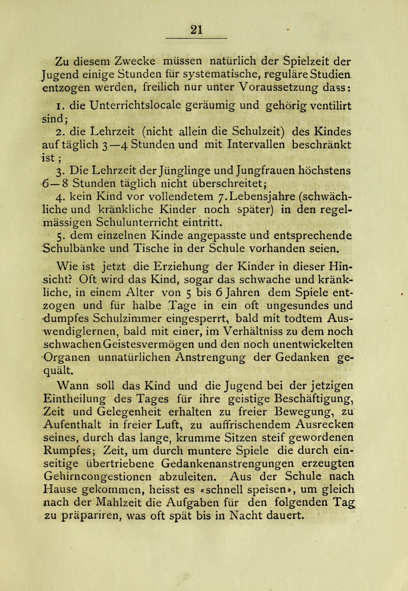 Zu diesem Zwecke müssen natürlich der Spielzeit der Jugend einige Stunden für systematische, reguläre Studien entzogen werden, freilich nur unter Voraussetzung dass: 1. die Unterrichtslocale geräumig und gehörig ventilirt sind; 2. die Lehrzeit (nicht allein die Schulzeit) des Kindes auf täglich 3—4 Stunden und mit Intervallen beschränkt ist; 3. Die Lehrzeit der Jünglinge und Jungfrauen höchstens 6—8 Stunden täglich nicht überschreitet; 4. kein Kind vor vollendetem /.Lebensjahre (schwäch- liche und kränkliche Kinder noch später) in den regel- mässigen Schulunterricht eintritt. 5. dem einzelnen Kinde angepasste und entsprechende Schulbänke und Tische in der Schule vorhanden seien. Wie ist jetzt die Erziehung der Kinder in dieser Hin- sicht? Oft wird das Kind, sogar das schwache und kränk- liche, in einem Alter von 5 bis 6 Jahren dem Spiele ent- zogen und für halbe Tage in ein oft ungesundes und -dumpfes Schulzimmer eingesperrt, bald mit todtem Aus- wendiglernen, bald mit einer, im Verhältnis zu dem noch schwachen Geistesvermögen und den noch unentwickelten Organen unnatürlichen Anstrengung der Gedanken ge- quält. Wann soll das Kind und die Jugend bei der jetzigen Eintheilung des Tages für ihre geistige Beschäftigung, Zeit und Gelegenheit erhalten zu freier Bewegung, zu Aufenthalt in freier Luft, zu auffrischendem Ausrecken seines, durch das lange, krumme Sitzen steif gewordenen Rumpfes; Zeit, um durch muntere Spiele die durch ein- seitige übertriebene Gedankenanstrengungen erzeugten Gehirncongestionen abzuleiten. Aus der Schule nach Hause gekommen, heisst es «schnell speisen», um gleich nach der Mahlzeit die Aufgaben für den folgenden Tag zu präpariren, was oft spät bis in Nacht dauert.