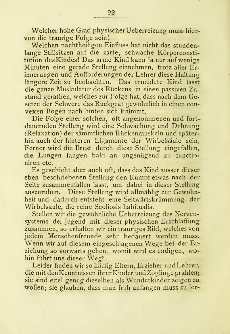 Welcher hohe Grad physischerUeberreizung muss hier- von die traurige Folge sein! Welchen nachtheiligen Einfluss hat nicht das stunden- lange Stillsitzen auf die zarte, schwache Körperconsti- tution des Kindes! Das arme Kind kann ja nur auf wenige Minuten eine gerade Stellung einnehmen, trotz aller Er- innerungen und Aufforderungen der Lehrer diese Haltung längere Zeit zu beobachten. Das ermüdete Kind lässt die ganze Muskulatur des Rückens in einen passiven Zu- stand gerathen, welches zur Folge hat, dass nach dem Ge- setze der Schwere das Rückgrat gewöhnlich in einen con- vexen Bogen nach hinten sich krümmt. Die Folge einer solchen, oft angenommenen und fort- dauernden Stellung wird eine Schwächung und Dehnung (Relaxation) der sämmtlichen Rückenmuskeln und später- hin auch der hinteren Ligamente der Wirbelsäule sein. Ferner wird die Brust durch diese Stellung eingefallen, die Lungen fangen bald an ungenügend zu functio- niren etc. Es geschieht aber auch oft, dass das Kind ausser dieser eben beschriebenen Stellung den Rumpf etwas nach der Seite zusammenfallen lässt, um dabei in dieser Stellung auszuruhen. Diese Stellung wird allmählig zur Gewohn- heit und dadurch entsteht eine Seitwärtskrümmung der Wirbelsäule, die reine Scoliosis habitualis. Stellen wir die gewöhnliche Ueberreizung des Nerven- systems der Jugend mit dieser physischen Erschlaffung zusammen, so erhalten wir ein trauriges Bild, welches von jedem Menschenfreunde sehr bedauert werden muss.. Wenn wir auf diesem eingeschlagenen Wege bei der Er- ziehung so vorwärts gehen, womit wird es endigen, wo- hin führt uns dieser Weg? Leider finden wir so häufig Eltern, Erzieher und Lehrer, die mit denKenntnissen ihrerKinder und Zöglinge prahlen;, sie sind eitel genug dieselben als Wunderkinder zeigen zu Wollen; sie glauben, dass man früh anfangen muss zu 1er-