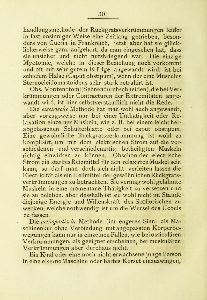 handlungsmethode der Rückgratsverkrümmungen leider in fast unsinniger Weise eine Zeitlang getrieben, beson- ders von Guerin in Frankreich, jetzt aber hat sie glück- licherweise ganz aufgehört, da man eingesehen hat, dass sie unsicher und nicht nutzbringend war. Die einzige Myotomie, welche in dieser Beziehung noch vorkommt und oft mit sehr gutem Erfolge angewandt wird, ist bei schiefem Halse (Caput obstipum), wenn der eine Musculus Sternocleidomastoideus sehr stark retrahirt ist. Obs. Vontenotomi(Sehnendurchschneiden),diebei Ver- krümmungen oder Contracturen der Extremitäten ange- wandt wird, ist hier selbstverständlich nicht die Rede. Die electrische Methode hat man wohl auch angewandt, aber vorzugsweise nur bei einer Unthätigkeit oder Re- laxation einzelner Muskeln, wie z. B. bei einem leicht her- abgelassenen Schulterblatte oder bei caput obstipum. Eine gewöhnliche Rückgratsverkrümmung ist wohl zu komplizirt, um mit dem elektrischen Strom auf die ver- schiedenen und verschiedenartig betheiligten Muskeln richtig einwirken zu können. Öbschon der electrische Strom ein starkes Reizmittel für den relaxirten Muskel sein kann, so darf man doch sich nicht verleiten lassen die Electricität als ein Heilmittel der gewöhnlichen Rückgrats- verkrümmungen zu betrachten. Sie vermag wohl gelähmte Muskeln in eine momentane Thätigkeit zu versetzen, und sie zu beleben, aber desshalb ist sie wohl nicht im Stande diejenige Energie und Willenskraft des Scoliotischen zu wecken, welche nothwendig ist um die Wurzel des Uebels zu fassen. Die ovthopädisclie Methode (im engeren Sinn) als Ma- schinenkur ohne Verbindung mit angepassten Körperbe- wegungen kann nur in einzelnen Fällen, wie bei ossiculären Verkrümmungen, als geeignet erscheinen, bei muskulären Verkrümmungen aber durchaus nicht. Ein Kind oder eine noch nicht erwachsene junge Person in eine eiserne Maschine oder hartes Korset einzuzwingen,