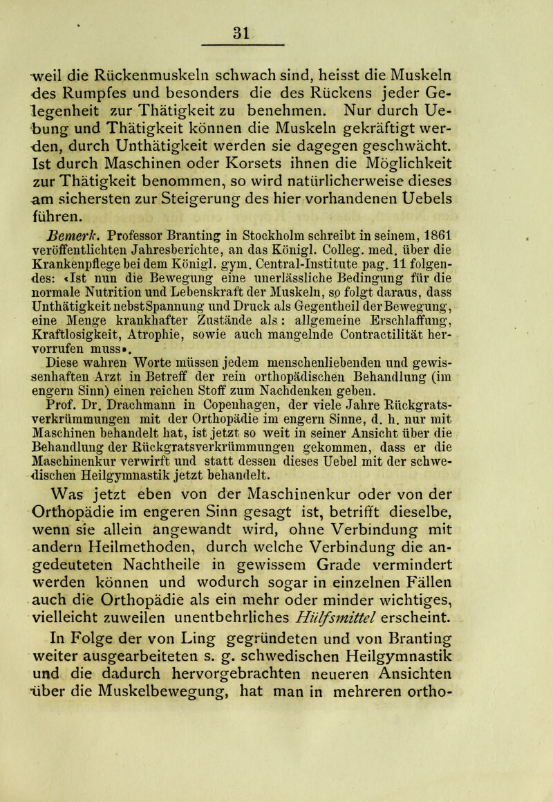 weil die Rückenmuskeln schwach sind, heisst die Muskeln des Rumpfes und besonders die des Rückens jeder Ge- legenheit zur Thätigkeit zu benehmen. Nur durch Ue- bung und Thätigkeit können die Muskeln gekräftigt wer- den, durch Unthätigkeit werden sie dagegen geschwächt. Ist durch Maschinen oder Korsets ihnen die Möglichkeit zur Thätigkeit benommen, so wird natürlicherweise dieses am sichersten zur Steigerung des hier vorhandenen Uebels führen. Bemerk. Professor Branting in Stockholm schreibt in seinem, 1861 veröffentlichten Jahresberichte, an das Königl. Colleg. med. über die Krankenpflege bei dem Königl. gym. Central-Institute pag. 11 folgen- des: «Ist nun die Bewegung eine unerlässliche Bedingung für die normale Nutrition und Lebenskraft der Muskeln, sp folgt daraus, dass Unthätigkeit nebst Spannung und Druck als Gegentheil der Bewegung, eine Menge krankhafter Zustände als: allgemeine Erschlaffung, Kraftlosigkeit, Atrophie, sowie auch mangelnde Contractilität her- vorrufen muss*. Diese wahren Worte müssen jedem menschenliebenden und gewis- senhaften Arzt in Betreff der rein orthopädischen Behandlung (im engern Sinn) einen reichen Stoff zum Nachdenken geben. Prof. Dr. Drachmann in Copeuhagen, der viele Jahre Rückgrats- verkrümmungen mit der Orthopädie im engern Sinne, d. h. nur mit Maschinen behandelt hat, ist jetzt so weit in seiner Ansicht über die Behandlung der Rückgratsverkrümmungen gekommen, dass er die Maschinenkur verwirft und statt dessen dieses Uebel mit der schwe- dischen Heilgymnastik jetzt behandelt. Was jetzt eben von der Maschinenkur oder von der Orthopädie im engeren Sinn gesagt ist, betrifft dieselbe, wenn sie allein angewandt wird, ohne Verbindung mit andern Heilmethoden, durch welche Verbindung die an- gedeuteten Nachtheile in gewissem Grade vermindert werden können und wodurch sogar in einzelnen Fällen auch die Orthopädie als ein mehr oder minder wichtiges, vielleicht zuweilen unentbehrliches Hülfsmittel erscheint. In Folge der von Ling gegründeten und von Branting weiter ausgearbeiteten s. g. schwedischen Heilgymnastik und die dadurch hervorgebrachten neueren Ansichten •über die Muskelbewegung, hat man in mehreren ortho-