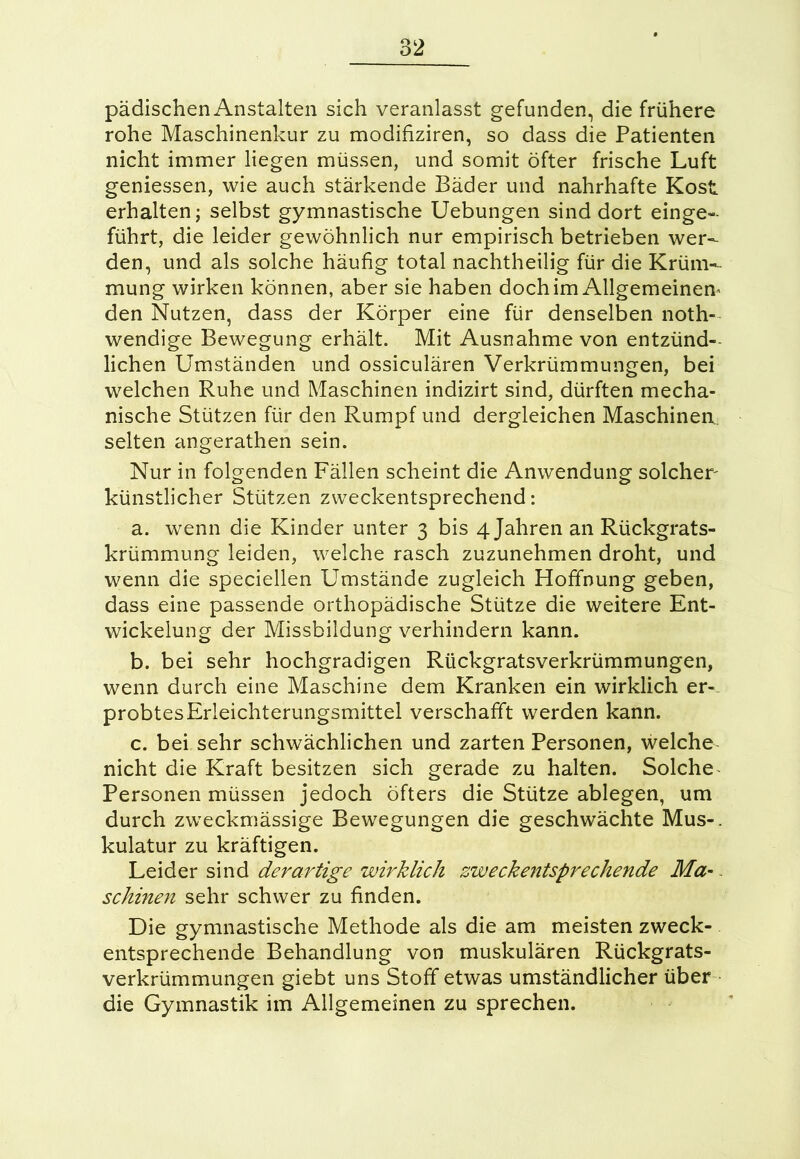 pädischen Anstalten sich veranlasst gefunden, die frühere rohe Maschinenkur zu modifiziren, so dass die Patienten nicht immer liegen müssen, und somit öfter frische Luft geniessen, wie auch stärkende Bäder und nahrhafte Kost erhalten; selbst gymnastische Uebungen sind dort einge- führt, die leider gewöhnlich nur empirisch betrieben wer- den, und als solche häufig total nachtheilig für die Krüm- mung wirken können, aber sie haben doch im Allgemeinem den Nutzen, dass der Körper eine für denselben noth- wendige Bewegung erhält. Mit Ausnahme von entzünd- lichen Umständen und ossiculären Verkrümmungen, bei welchen Ruhe und Maschinen indizirt sind, dürften mecha- nische Stützen für den Rumpf und dergleichen Maschinen, selten angerathen sein. Nur in folgenden Fällen scheint die Anwendung solcher künstlicher Stützen zweckentsprechend: a. wenn die Kinder unter 3 bis 4 Jahren an Rückgrats- krümmung leiden, welche rasch zuzunehmen droht, und wenn die speciellen Umstände zugleich Hoffnung geben, dass eine passende orthopädische Stütze die weitere Ent- wickelung der Missbildung verhindern kann. b. bei sehr hochgradigen Rückgratsverkrümmungen, wenn durch eine Maschine dem Kranken ein wirklich er- probtesErleichterungsmittel verschafft werden kann. c. bei sehr schwächlichen und zarten Personen, welche nicht die Kraft besitzen sich gerade zu halten. Solche Personen müssen jedoch öfters die Stütze ablegen, um durch zweckmässige Bewegungen die geschwächte Mus-, kulatur zu kräftigen. Leider sind derartige wirklich zweckentsprechende Ma- schinen sehr schwer zu finden. Die gymnastische Methode als die am meisten zweck- entsprechende Behandlung von muskulären Rückgrats- verkrümmungen giebt uns Stoff etwas umständlicher über die Gymnastik im Allgemeinen zu sprechen.