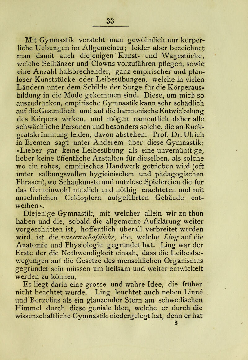 Mit Gymnastik versteht man gewöhnlich nur körper- liche Uebungen im Allgemeinen; leider aber bezeichnet man damit auch diejenigen Kunst- und Wagestücke, welche Seiltänzer und Clowns vorzuführen pflegen, sowie eine Anzahl halsbrechender, ganz empirischer und plan- loser Kunststücke oder Leibesübungen, welche in vielen Ländern unter dem Schilde der Sorge für die Körperaus- bildung in die Mode gekommen sind. Diese, um mich so auszudrücken, empirische Gymnastik kann sehr schädlich auf die Gesundheit und auf die harmonischeEntwickelung des Körpers wirken, und mögen namentlich daher alle schwächliche Personen und besonders solche, die an Rück- gratskrümmung leiden, davon abstehen. Prof. Dr. Ulrich in Bremen sagt unter Anderem über diese Gymnastik: «Lieber gar keine Leibesübung als eine unvernünftige, lieber keine öffentliche Anstalten für dieselben, als solche wo ein rohes, empirisches Handwerk getrieben wird (oft unter salbungsvollen hygieinischen und pädagogischen Phrasen), wo Schaukünste und nutzlose Spielereien die für das Gemeinwohl nützlich und nöthig erachteten und mit ansehnlichen Geldopfern aufgeführten Gebäude ent- weihen ». Diejenige Gymnastik, mit welcher allein wir zu thun haben und die, sobald die allgemeine Aufklärung weiter vorgeschritten ist, hoffentlich überall verbreitet werden wird, ist die wissenschaftliche, die, welche Ling auf die Anatomie und Physiologie gegründet hat. Ling war der Erste der die Nothwendigkeit einsah, dass die Leibesbe- wegungen auf die Gesetze des menschlichen Organismus gegründet sein müssen um heilsam und weiter entwickelt werden zu können. Es liegt darin eine grosse und wahre Idee, die früher nicht beachtet wurde. Ling leuchtet auch neben Linne und Berzelius als ein glänzender Stern am schwedischen Himmel durch diese geniale Idee, welche er durch die wissenschaftliche Gymnastik niedergelegt hat, denn er hat 3
