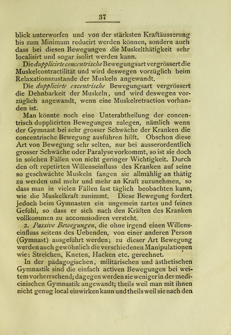 blick unterworfen und von der stärksten Kraftäusserung bis zum Minimum reducirt werden können, sondern auch dass bei diesen Bewegungen die Muskelthätigkeit sehr localisirt und sogar isolirt werden kann. ’DiedupplicirteconcenirischeRzvjegxmgsaxt vergrössertdie Muskelcontractilität und wird deswegen vorzüglich beim Relaxationszustande der Muskeln angewandt. Die dupplicirte excentrische Bewegungsart vergrössert die Dehnbarkeit der Muskeln, und wird deswegen vor- züglich angewandt, wenn eine Muskelretraction vorhan- den ist. Man könnte noch eine Unterabtheilung der concen- trisch dupplicirten Bewegungen zulegen, nämlich wenn der Gymnast bei sehr grosser Schwäche der Kranken die concentrische Bewegung ausführen hilft. Obschon diese Art von Bewegung sehr selten, nur bei ausserordentlich grosser Schwäche oder Paralyse vorkommt, so ist sie doch in solchen Fällen von nicht geringer Wichtigkeit. Durch den oft repetirten Willenseinfluss des Kranken auf seine so geschwächte Muskeln fangen sie allmählig an thätig zu werden und mehr und mehr an Kraft zuzunehmen, so dass man in vielen Fällen fast täglich beobachten kann, wie die Muskelkraft zunimmt. Diese Bewegung fordert jedoch beim Gymnasten ein ungemein zartes und feines Gefühl, so dass er sich nach den Kräften des Kranken vollkommen zu accommodiren versteht. 2. Passive Bewegungen, die ohne irgend einen Willens- einfluss seitens des Uebenden, von einer anderen Person (Gymnast) ausgeführt werden; zu dieser Art Bewegung werden auch gewöhnlich die verschiedenen Manipulationen wie: Streichen, Kneten, Hacken etc. gerechnet. In der pädagogischen, militärischen und ästhetischen Gymnastik sind die einfach activen Bewegungen bei wei- tem vorherrschend; dagegen werdensiewenigerindermedi- cinischen Gymnastik angewandt; theils weil man mit ihnen nicht genug local ein wirken kann und theils weil sie nach den