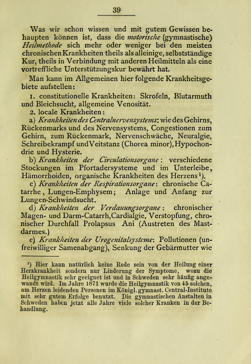 Was wir schon wissen und mit gutem Gewissen be- haupten können ist, dass die motorische (gymnastische) Heilmethode sich mehr oder weniger bei den meisten chronischen Krankheiten theils als alleinige, selbstständige Kur, theils in Verbindung mit anderen Heilmitteln als eine vortreffliche Unterstützungskur bewährt hat. Man kann im Allgemeinen hier folgende Krankheitsge- biete aufstellen: 1. constitutioneile Krankheiten: Skrofeln, Blutarmuth und Bleichsucht, allgemeine Venosität. 2. locale Krankheiten: a) Krankheiten des Centralnervensystems: wie des Gehirns, Rückenmarks und des Nervensystems, Congestionen zum Gehirn, zum Rückenmark, Nervenschwäche, Neuralgie, Schreibekrampf undVeitstanz (Chorea minor),Hypochon- drie und Hysterie. b) Krankheiten der CirculationsOrgane : verschiedene Stockungen im Pfortadersysteme und im Unterleibe, Hämorrhoiden, organische Krankheiten des Herzens1). c) Krankheiten der Respirationsorgane: chronische Ca- tarrhe , Lungen-Emphysem; Anlage und Anfang zur Lungen-Schwindsucht. d) Krankheiten der Verdanungsorgane : chronischer Magen- und Darm-Catarrh,Cardialgie, Verstopfung, chro- nischer Durchfall Prolapsus Ani (Austreten des Mast- darmes.) e) Krankheiten der Urogenitalsysteme\ Pollutionen (un- freiwilliger Samenabgang), Senkung der Gebärmutter wie 4) Hier kann natürlich keine Eede sein von der Heilung einer Herzkrankheit sondern nur Linderung der Symptome, wozu die Heilgymnastik sehr geeignet ist und in Schweden sehr häufig ange- wandt wird. Im Jahre 1871 wurde die Heilgymnastik von 45 solchen, am Herzen leidenden Personen im Königl.gymnast. Central-Institute mit sehr gutem Erfolge benutzt. Die gymnastischen Anstalten in Schweden haben jetzt alle Jahre viele solcher Kranken in der Be- handlung.