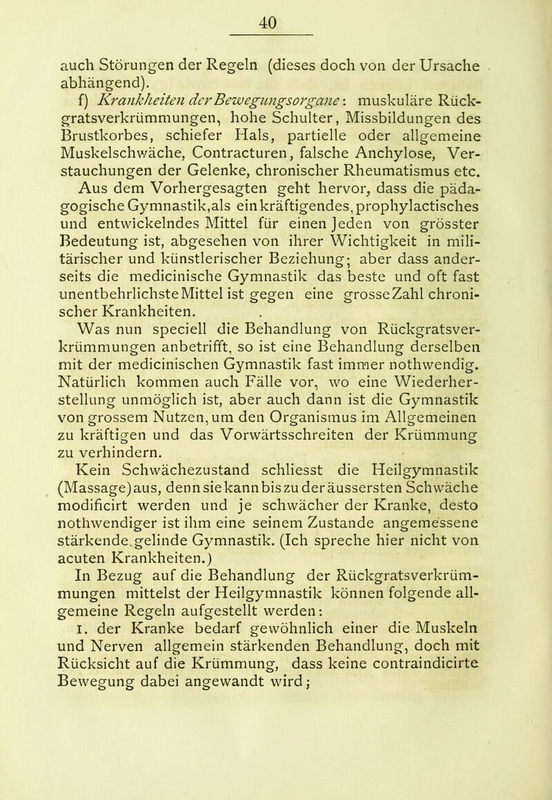 auch Störungen der Regeln (dieses doch von der Ursache abhängend). f) Krankheiten der Bewegungsorgane: muskuläre Rück- gratsverkrümmungen, hohe Schulter, Missbildungen des Brustkorbes, schiefer Hals, partielle oder allgemeine Muskelschwäche, Contracturen, falsche Anchylose, Ver- stauchungen der Gelenke, chronischer Rheumatismus etc* Aus dem Vorhergesagten geht hervor, dass die päda- gogische Gymnastik,als einkräftigendes, prophylactisches und entwickelndes Mittel für einen Jeden von grösster Bedeutung ist, abgesehen von ihrer Wichtigkeit in mili- tärischer und künstlerischer Beziehung; aber dass ander- seits die medicinische Gymnastik das beste und oft fast unentbehrlichste Mittel ist gegen eine grosseZahl chroni- scher Krankheiten. Was nun speciell die Behandlung von Rückgratsver- krümmungen anbetrifft, so ist eine Behandlung derselben mit der medicinischen Gymnastik fast immer nothwendig. Natürlich kommen auch Fälle vor, wo eine Wiederher- stellung unmöglich ist, aber auch dann ist die Gymnastik von grossem Nutzen, um den Organismus im Allgemeinen zu kräftigen und das Vorwärtsschreiten der Krümmung zu verhindern. Kein Schwächezustand schliesst die Heilgymnastik (Massage)aus, dennsiekannbiszuderäussersten Schwäche modificirt werden und je schwächer der Kranke, desto nothwendiger ist ihm eine seinem Zustande angemessene stärkende.gelinde Gymnastik. (Ich spreche hier nicht von acuten Krankheiten.) In Bezug auf die Behandlung der Rückgratsverkrüm- mungen mittelst der Heilgymnastik können folgende all- gemeine Regeln aufgestellt werden: I. der Kranke bedarf gewöhnlich einer die Muskeln und Nerven allgemein stärkenden Behandlung, doch mit Rücksicht auf die Krümmung, dass keine contraindicirte Bewegung dabei angewandt wird;