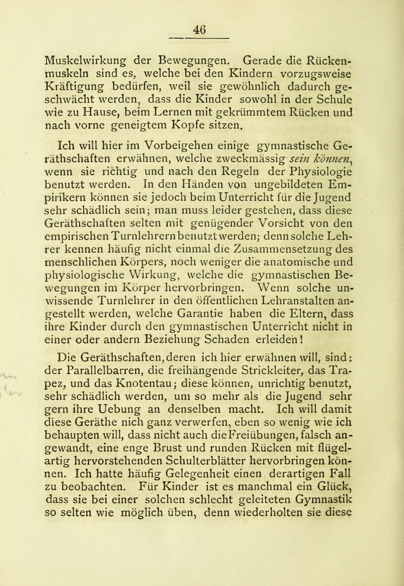 Muskelwirkung der Bewegungen. Gerade die Rücken- muskeln sind es, welche bei den Kindern vorzugsweise Kräftigung bedürfen, weil sie gewöhnlich dadurch ge- schwächt werden, dass die Kinder sowohl in der Schule wie zu Hause, beim Lernen mit gekrümmtem Rücken und nach vorne geneigtem Kopfe sitzen. Ich will hier im Vorbeigehen einige gymnastische Ge- räthschaften erwähnen, welche zweckmässig sein können, wenn sie richtig und nach den Regeln der Physiologie benutzt werden. In den Händen von ungebildeten Em- pirikern können sie jedoch beim Unterricht für die Jugend sehr schädlich sein; man muss leider gestehen, dass diese Gerätschaften selten mit genügender Vorsicht von den empirischen Turnlehrern benutzt werden; denn solche Leh- rer kennen häufig nicht einmal die Zusammensetzung des menschlichen Körpers, noch weniger die anatomische und physiologische Wirkung, welche die gymnastischen Be- wegungen im Körper hervorbringen. Wenn solche un- wissende Turnlehrer in den öffentlichen Lehranstalten an- gestellt werden, welche Garantie haben die Eltern, dass ihre Kinder durch den gymnastischen Unterricht nicht in einer oder andern Beziehung Schaden erleiden! Die Gerätschaften,deren ich hier erwähnen will, sind: der Parallelbarren, die freihängende Strickleiter, das Tra- pez, und das Knotentau; diese können, unrichtig benutzt, sehr schädlich werden, um so mehr als die Jugend sehr gern ihre Uebung an denselben macht. Ich will damit diese Geräte nich ganz verwerfen, eben so wenig wie ich behaupten will, dass nicht auch die Freiübungen, falsch an- gewandt, eine enge Brust und runden Rücken mit flügel- artig hervorstehenden Schulterblätter hervorbringen kön- nen. Ich hatte häufig Gelegenheit einen derartigen Fall zu beobachten. Für Kinder ist es manchmal ein Glück, dass sie bei einer solchen schlecht geleiteten Gymnastik so selten wie möglich üben, denn wiederholten sie diese