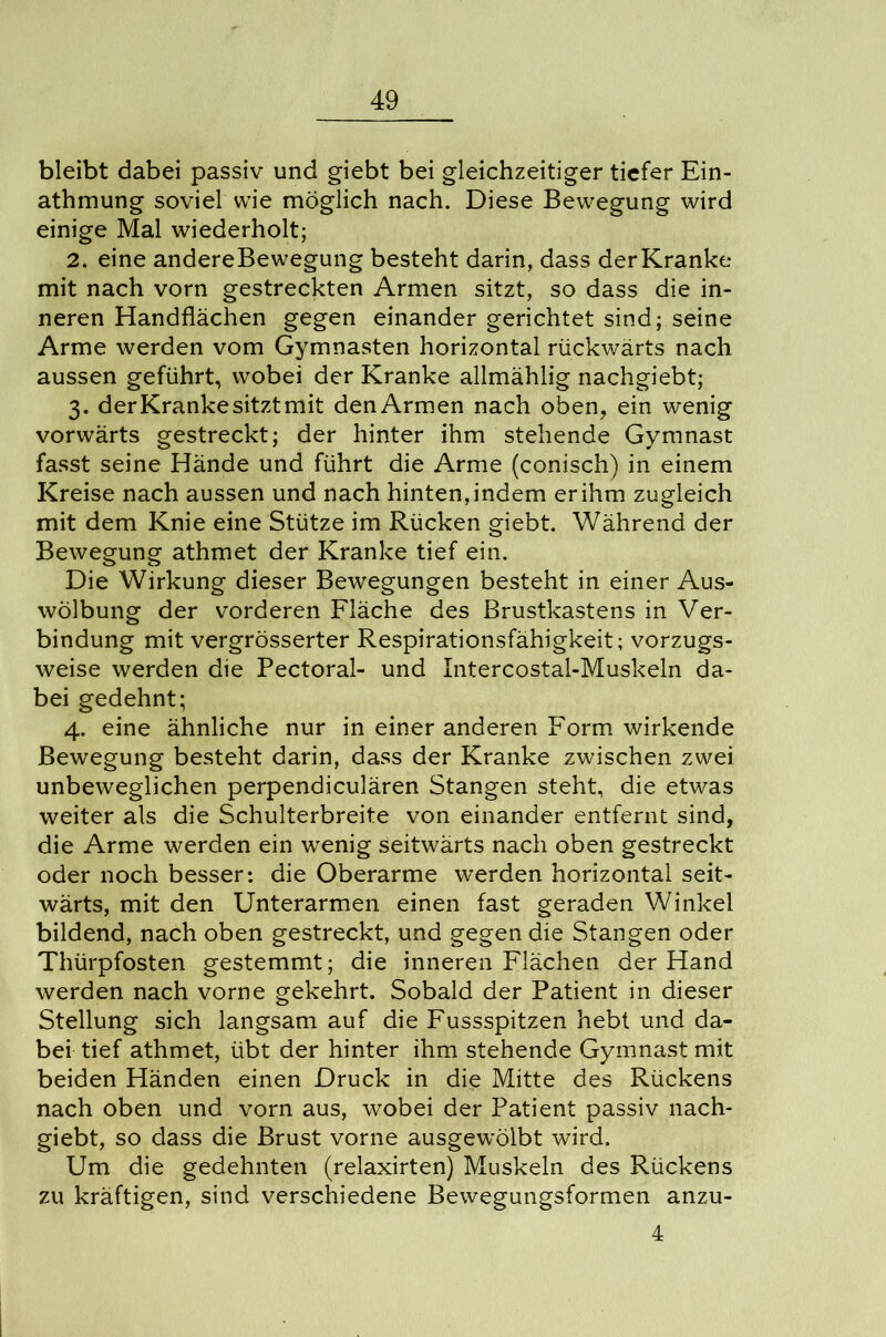 bleibt dabei passiv und giebt bei gleichzeitiger tiefer Ein- athmung soviel wie möglich nach. Diese Bewegung wird einige Mal wiederholt; 2. eine andereBewegung besteht darin, dass derKranke mit nach vorn gestreckten Armen sitzt, so dass die in- neren Handflächen gegen einander gerichtet sind; seine Arme werden vom Gymnasten horizontal rückwärts nach aussen geführt, wobei der Kranke allmählig nachgiebt; 3. derKrankesitztmit denArmen nach oben, ein wenig vorwärts gestreckt; der hinter ihm stehende Gymnast fasst seine Hände und führt die Arme (conisch) in einem Kreise nach aussen und nach hinten,indem erihm zugleich mit dem Knie eine Stütze im Rücken giebt. Während der Bewegung athmet der Kranke tief ein. Die Wirkung dieser Bewegungen besteht in einer Aus- wölbung der vorderen Fläche des Brustkastens in Ver- bindung mit vergrösserter Respirationsfähigkeit; vorzugs- weise werden die Pectoral- und Intercostal-Muskeln da- bei gedehnt; 4. eine ähnliche nur in einer anderen Form wirkende Bewegung besteht darin, dass der Kranke zwischen zwei unbeweglichen perpendiculären Stangen steht, die etwas weiter als die Schulterbreite von einander entfernt sind, die Arme werden ein wenig seitwärts nach oben gestreckt oder noch besser: die Oberarme werden horizontal seit- wärts, mit den Unterarmen einen fast geraden Winkel bildend, nach oben gestreckt, und gegen die Stangen oder Thürpfosten gestemmt; die inneren Flächen der Hand werden nach vorne gekehrt. Sobald der Patient in dieser Stellung sich langsam auf die Fussspitzen hebt und da- bei tief athmet, übt der hinter ihm stehende Gymnast mit beiden Händen einen Druck in die Mitte des Rückens nach oben und vorn aus, wobei der Patient passiv nach- giebt, so dass die Brust vorne ausgewölbt wird. Um die gedehnten (relaxirten) Muskeln des Rückens zu kräftigen, sind verschiedene Bewegungsformen anzu- 4