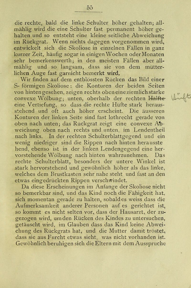 00 die rechte, bald die linke Schulter höher gehalten; all* mählig wird die eine Schulter fast permanent höher ge- halten und so entsteht eine kleine seitliche Abweichung im Rückgrat. Wenn nichts dagegen vorgenommen wird, entwickelt sich die Skoliose in einzelnen Fällen in ganz kurzer Zeit, häufig sogar in einigen Wochen oder Monaten sehr bemerkenswert!!; in den meisten Fällen aber all- mählig und so langsam, dass sie von dem mütter- lichen Auge fast garnicht bemerkt wird. Wir finden auf dem entblössten Rücken das Bild einer S- förmigen Skoliose: die Konturen der beiden Seiten von hinten gesehen, zeigen rechts oben eine ziemlich starke convexe W7ölbung; unten, oberhalb der rechten Hälfte- .. eine Vertiefung, so dass die rechte Hüfte stark heraus- stehend und oft auch höher erscheint. Die äusseren Konturen der linken Seite sind fast lothrecht gerade von oben nach unten; das Rückgrat zeigt eine convexe A1> weichung oben nach rechts und unten, im Lendentheil nach links. In der rechten Schulterblattgegend und ein wenig niedriger sind die Rippen nach hinten herausste hend, ebenso ist in der linken Lendengegend eine her- vorstehende Wölbung nach hinten wahrzunehmen. Das rechte Schulterblatt, besonders der untere Winkel ist stark hervorstehend und gewöhnlich höher als das linke, welches dem Brustkasten sehr nahe steht und fast an den etwas eingedrückten Rippen verschwindet. Da diese Erscheinungen im Anfänge der Skoliose nicht so bemerkbar sind, und das Kind noch die Fähigkeit hat, sich momentan gerade zu halten, sobald es weiss dass die Aufmerksamkeit anderer Personen auf es gerichtet ist, so kommt es nicht selten vor, dass der Hausarzt, der zu- gezogen wird, um den Rücken des Kindes zu untersuchen, getäuscht wird, im Glauben dass das Kind keine Abwei- chung des Rückgrats hat, und die Mutter damit tröstet, dass sie aus Furcht etwas sieht, was nicht vorhanden ist. Gewöhnlich beruhigen sich die Eltern mit dem Ausspruche