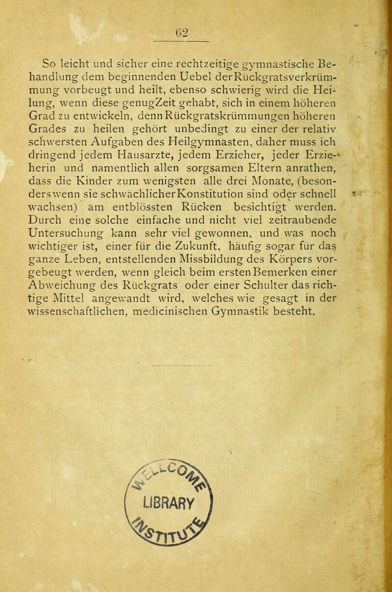 So leicht und sicher eine rechtzeitige gymnastische Be- handlung dem beginnenden Uebel derRückgratsverkrüm- mung vorbeugt und heilt, ebenso schwierig wird die Hei- lung, wenn diese genugZeit gehabt, sich in einem höheren Grad zu entwickeln, denn Rückgratskrümmungen höheren Grades zu heilen gehört unbedingt zu einer der relativ schwersten Aufgaben des Heilgymnasten, daher muss ich dringend jedem Hausarzte, jedem Erzieher, jeder Erzie-' herin und namentlich allen sorgsamen Eltern anrathen-, dass die Kinder zum wenigsten alle drei Monate, (beson- ders wenn sie schwächlicherKonstitution sind oder schnell wachsen) am entblössten Rücken besichtigt werden. Durch eine solche einfache und nicht viel zeitraubende Untersuchung kann sehr viel gewonnen, und was noch wichtiger ist, einer für die Zukunft, häufig sogar für das ganze Leben, entstellenden Missbildung des Körpers vor- gebeugt werden, wenn gleich beim ersten Bemerken einer Abweichung des Rückgrats oder einer Schulter das rich- tige Mittel angewandt wird, welches wie gesagt in der wissenschaftlichen, medicinischen Gymnastik besteht.