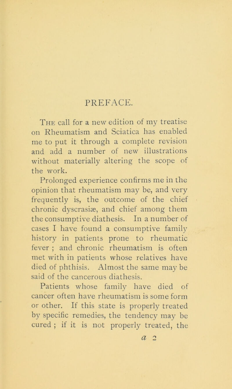 PREFACE. The call for a new edition of my treatise on Rheumatism and Sciatica has enabled me to put it through a complete revision and add a number of new illustrations without materially altering the scope of the work. Prolonged experience confirms me in the opinion that rheumatism may be, and very frequently is, the outcome of the chief chronic dyscrasise, and chief among them the consumptive diathesis. In a number of cases I have found a consumptive family history in patients prone to rheumatic fever ; and chronic rheumatism is often met with in patients whose relatives have died of phthisis. Almost the same may be said of the cancerous diathesis. Patients whose family have died of cancer often have rheumatism is some form or other. If this state is properly treated by specific remedies, the tendency may be cured ; if it is not properly treated, the a 2