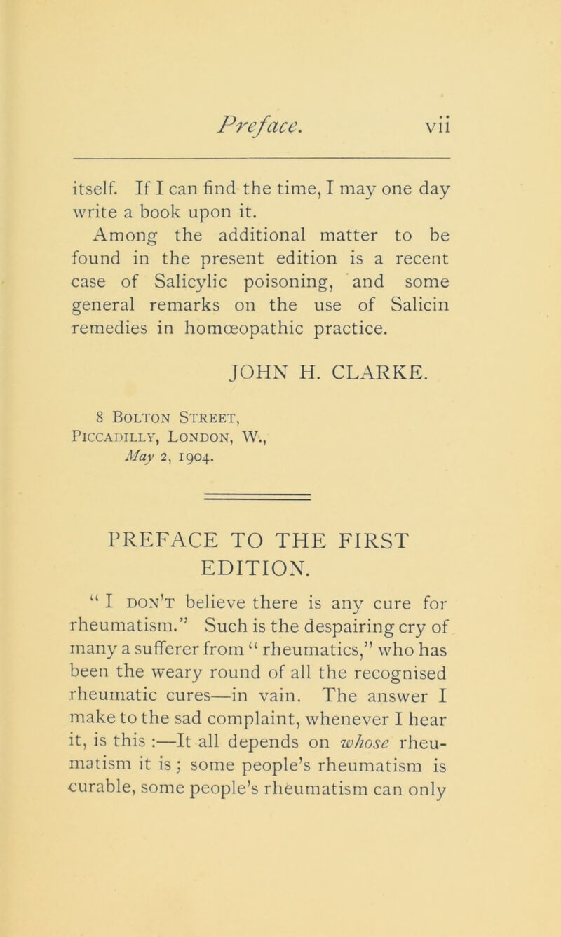 itself. If I can find the time, I may one day write a book upon it. Among the additional matter to be found in the present edition is a recent case of Salicylic poisoning, and some general remarks on the use of Salicin remedies in homoeopathic practice. JOHN H. CLARKE. 8 Bolton Street, Piccadilly, London, W., May 2, 1904. PREFACE TO THE FIRST EDITION. “ I don’t believe there is any cure for rheumatism.” Such is the despairing cry of many a sufferer from “ rheumatics,” who has been the weary round of all the recognised rheumatic cures—in vain. The answer I make to the sad complaint, whenever I hear it, is this :—It all depends on whose rheu- matism it is ; some people’s rheumatism is curable, some people’s rheumatism can only