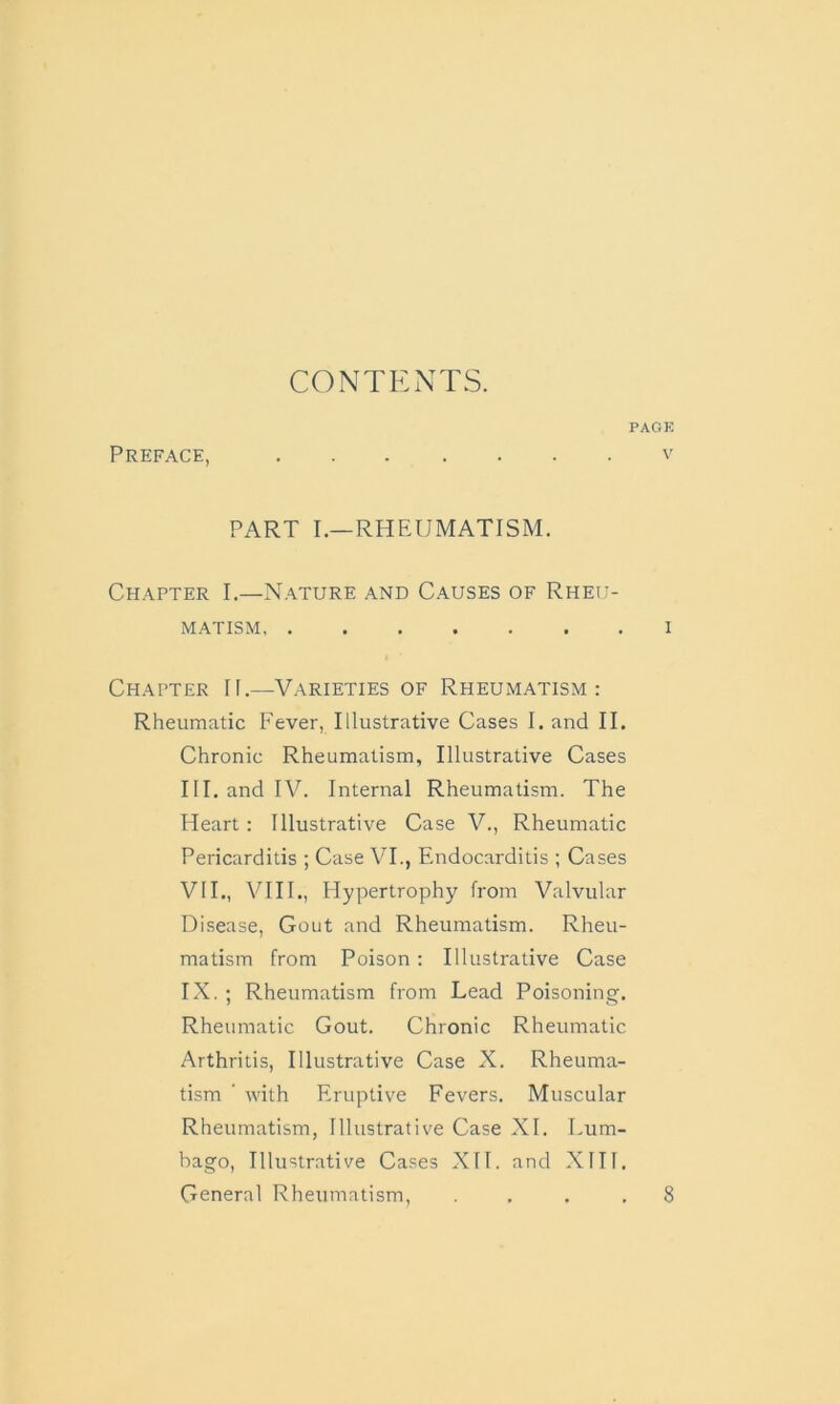 CONTENTS. Preface, PART I.—RHEUMATISM. Chapter I.—Nature and Causes of Rheu- matism Chapter II.—Varieties of Rheumatism: Rheumatic Fever, Illustrative Cases I. and II. Chronic Rheumatism, Illustrative Cases III. and IV. Internal Rheumatism. The Heart: Illustrative Case V., Rheumatic Pericarditis ; Case VI., Endocarditis ; Cases VII., VIII., Hypertrophy from Valvular Disease, Gout and Rheumatism. Rheu- matism from Poison : Illustrative Case IX. ; Rheumatism from Lead Poisoning. Rheumatic Gout. Chronic Rheumatic Arthritis, Illustrative Case X. Rheuma- tism ’ with Eruptive Fevers. Muscular Rheumatism, Illustrative Case XI. Lum- bago, Illustrative Cases XII. and XIII. General Rheumatism, .