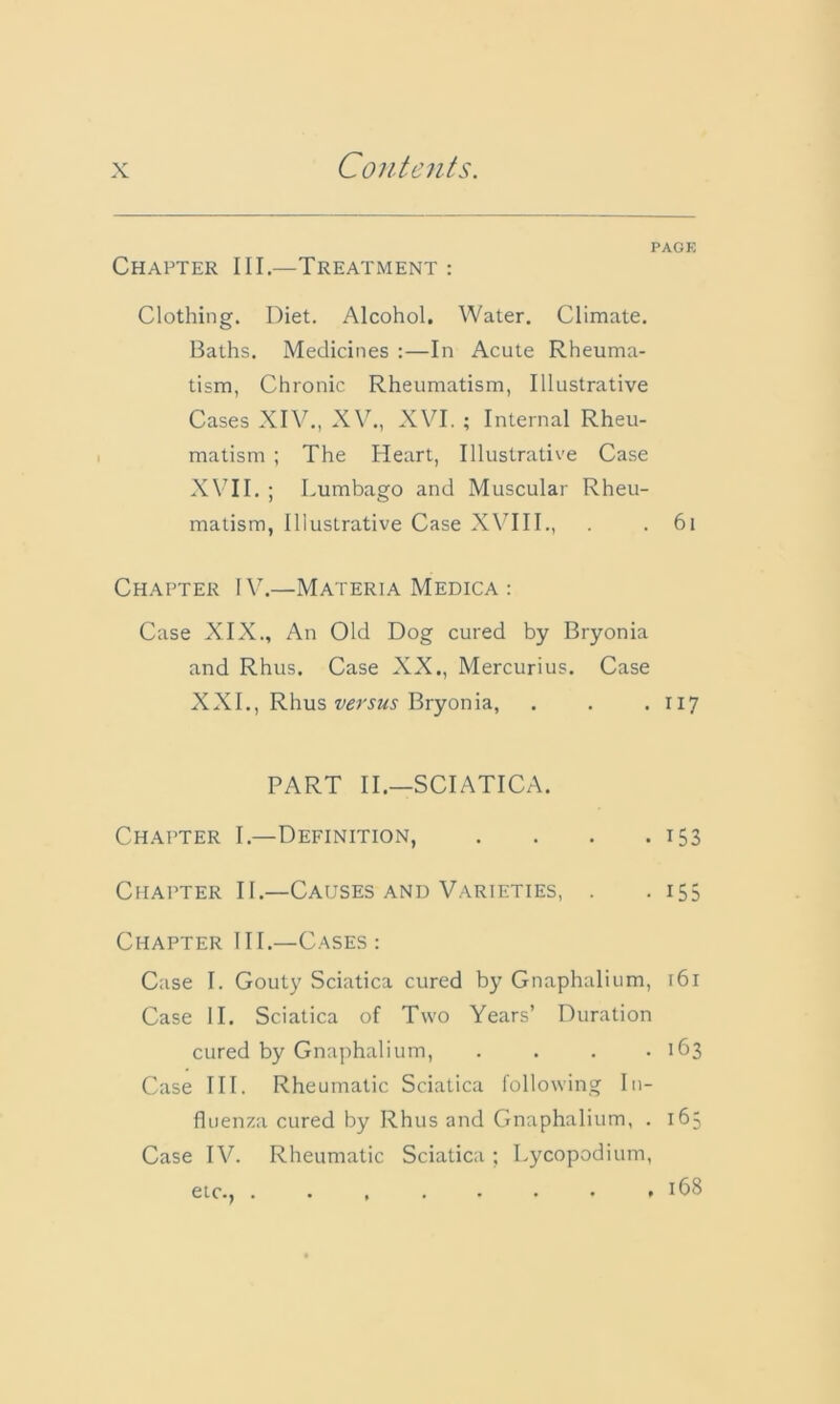 PAGE Chapter III—Treatment : Clothing. Diet. Alcohol. Water. Climate. Baths. Medicines :—In Acute Rheuma- tism, Chronic Rheumatism, Illustrative Cases XIV., XV., XVI. ; Internal Rheu- matism ; The Heart, Illustrative Case XVII. ; Lumbago and Muscular Rheu- matism, Illustrative Case XVIII., . . 61 Chapter IV7.—Materia Medica : Case XIX., An Old Dog cured by Bryonia and Rhus. Case XX., Mercurius. Case XXI., Rhus versus Bryonia, . . . 117 PART II.—SCIATICA. Chapter I.—Definition, . . . .153 Chapter II.—Causes and Varieties, . . 15 Chapter III.—Cases: Case I. Gouty Sciatica cured by Gnaphalium, 161 Case II. Sciatica of Two Years’ Duration cured by Gnaphalium, . . . .163 Case III. Rheumatic Sciatica following In- fluenza cured by Rhus and Gnaphalium, . 163 Case IV. Rheumatic Sciatica ; Lycopodium, etc., . • , . • • • ,168 Oi