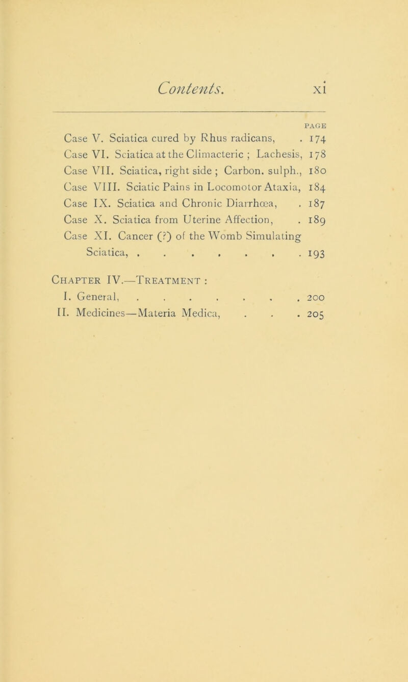Case V. Sciatica cured by Rhus radicans, Case VI. Sciatica at the Climacteric ; Lachesis, Case VII. Sciatica, right side ; Carbon, sulph., Case VIII. Sciatic Pains in Locomotor Ataxia, Case IX. Sciatica and Chronic Diarrhoea, Case X. Sciatica from Uterine Affection, Case XI. Cancer (?) of the Womb Simulating Sciatica, . . . Chapter IV.—Treatment : I. General, ....... II. Medicines—Materia Medica, PAGE 174 178 180 184 187 189 193 200 205