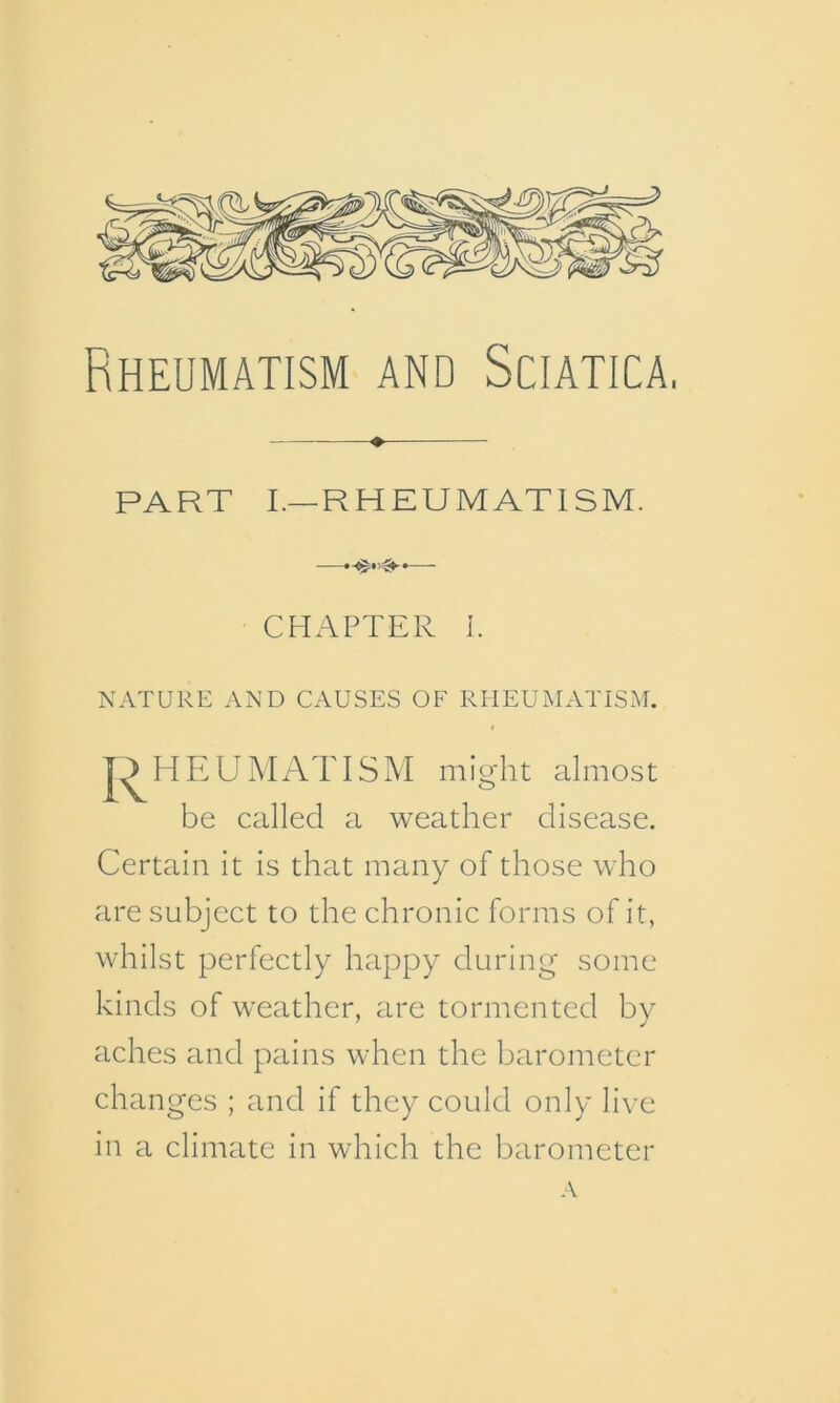 Rheumatism and Sciatica, PART I.—RHEUMATISM. ——- CHAPTER I. NATURE AND CAUSES OF RHEUMATISM. * PIEU MAT ISM might almost be called a weather disease. Certain it is that many of those who are subject to the chronic forms of it, whilst perfectly happy during some kinds of weather, are tormented by aches and pains when the barometer changes ; and if they could only live in a climate in which the barometer A