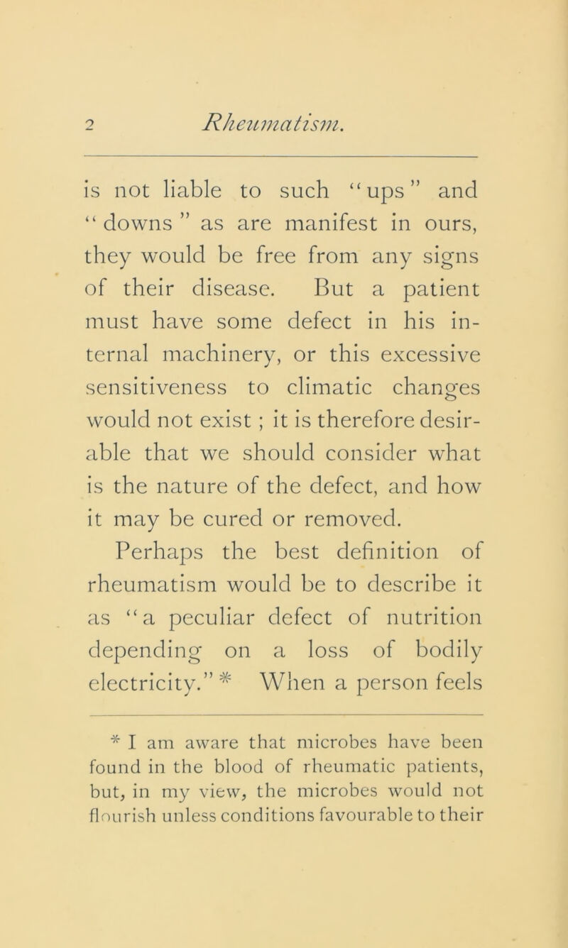 is not liable to such “ups” and “ downs ” as are manifest in ours, they would be free from any signs of their disease. But a patient must have some defect in his in- ternal machinery, or this excessive sensitiveness to climatic changes would not exist ; it is therefore desir- able that we should consider what is the nature of the defect, and how it may be cured or removed. Perhaps the best definition of rheumatism would be to describe it as “a peculiar defect of nutrition depending on a loss of bodily electricity.”* When a person feels * I am aware that microbes have been found in the blood of rheumatic patients, but, in my view, the microbes would not flourish unless conditions favourable to their