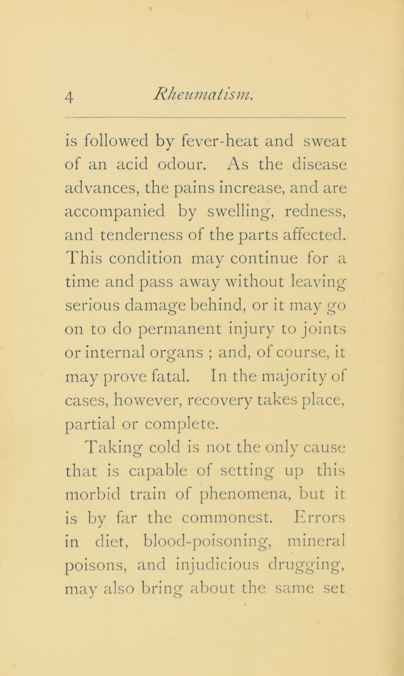 is followed by fever-heat and sweat of an acid odour. As the disease advances, the pains increase, and are accompanied by swelling, redness, and tenderness of the parts affected. Th is condition may continue for a time and pass away without leaving serious damage behind, or it may go on to do permanent injury to joints or internal organs ; and, of course, it may prove fatal. In the majority of cases, however, recovery takes place, partial or complete. Taking cold is not the only cause that is capable of setting up this morbid train of phenomena, but it is by far the commonest. Errors in diet, blood-poisoning, mineral poisons, and injudicious drugging, may also bring about the same set