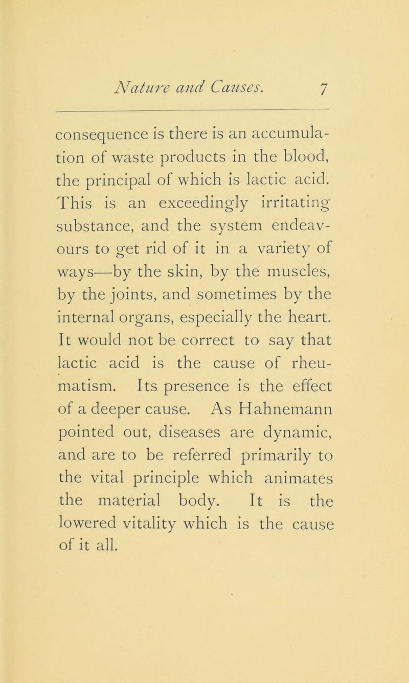 consequence is there is an accumula- tion of waste products in the blood, the principal of which is lactic acid. This is an exceedingly irritating- substance, and the system endeav- ours to get rid of it in a variety of ways—by the skin, by the muscles, by the joints, and sometimes by the internal organs, especially the heart. It would not be correct to say that lactic acid is the cause of rheu- matism. Its presence is the effect of a deeper cause. As Hahnemann pointed out, diseases are dynamic, and are to be referred primarily to the vital principle which animates the material body. It is the lowered vitality which is the cause of it all.