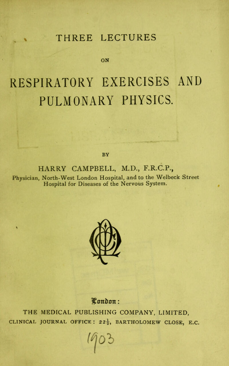 THREE LECTURES ON RESPIRATORY EXERCISES AND PULMONARY PHYSICS. BY HARRY CAMPBELL, M.D., F.R.C.P., Physician, North-West London Hospital, and to the Welbeck Street Hospital for Diseases of the Nervous System, THE MEDICAL PUBLISHING COMPANY, LIMITED, CLINICAL JOURNAL OFFICE: 2 2^, BARTHOLOMEW CLOSE, E.C.