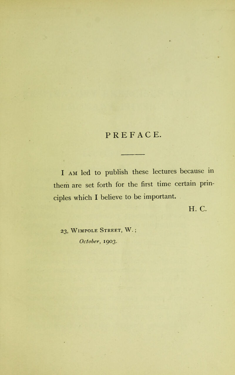 PREFACE. I AM led to publish these lectures because in them are set forth for the first time certain prin- ciples which I believe to be important. H. C. 23, WiMPOLE Street, W. ; October, 1903.