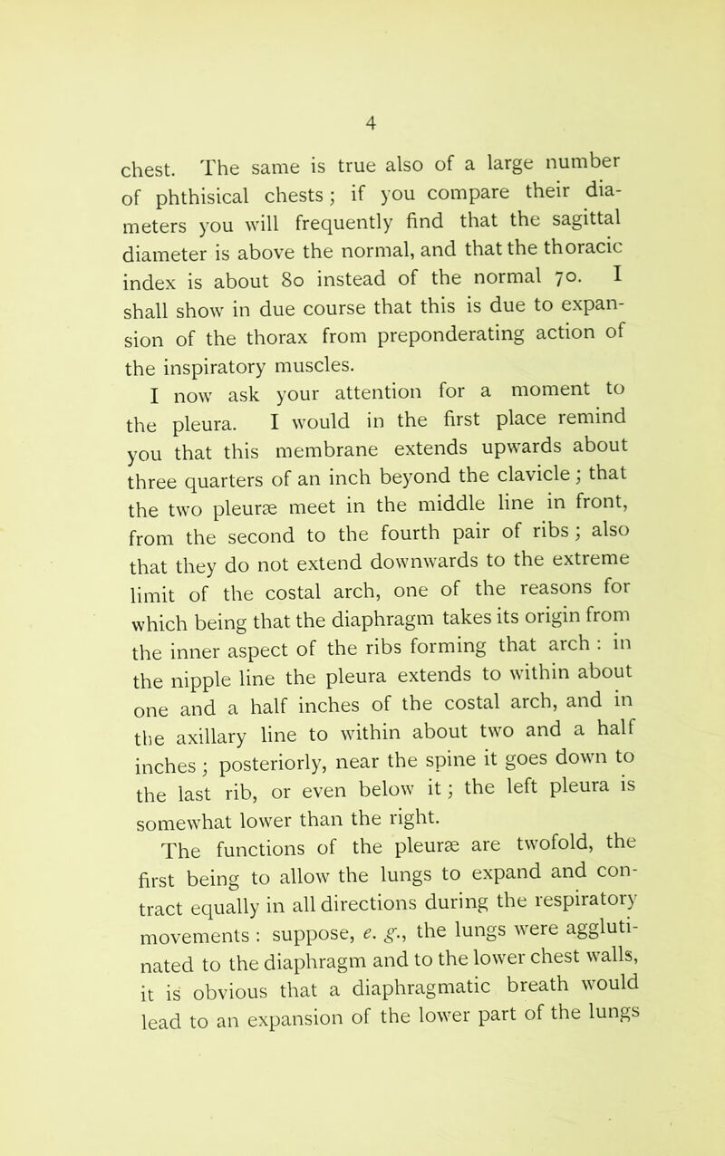 chest. The same is true also of a large number of phthisical chests; if you compare their dia- meters you will frequently find that the sagittal diameter is above the normal, and that the thoracic index is about 8o instead of the normal 70. I shall show in due course that this is due to expan- sion of the thorax from preponderating action of the inspiratory muscles. I now ask your attention for a moment to the pleura. I would in the first place remind you that this membrane extends upwards about three quarters of an inch beyond the clavicle, that the two pleurje meet in the middle line in front, from the second to the fourth pair of ribs; also that they do not extend downwards to the extreme limit of the costal arch, one of the reasons for which being that the diaphragm takes its origin from the inner aspect of the ribs forming that arch . in the nipple line the pleura extends to within about one and a half inches of the costal arch, and in the axillary line to within about two and a half inches; posteriorly, near the spine it goes down to the last rib, or even below it; the left pleura is somewhat lower than the right. The functions of the pleurae are twofold, the first being to allow the lungs to expand and con- tract equally in all directions during the respiratory movements ; suppose, the lungs were aggluti- nated to the diaphragm and to the lower chest walls, it is obvious that a diaphragmatic breath would lead to an expansion of the lower part of the lungs