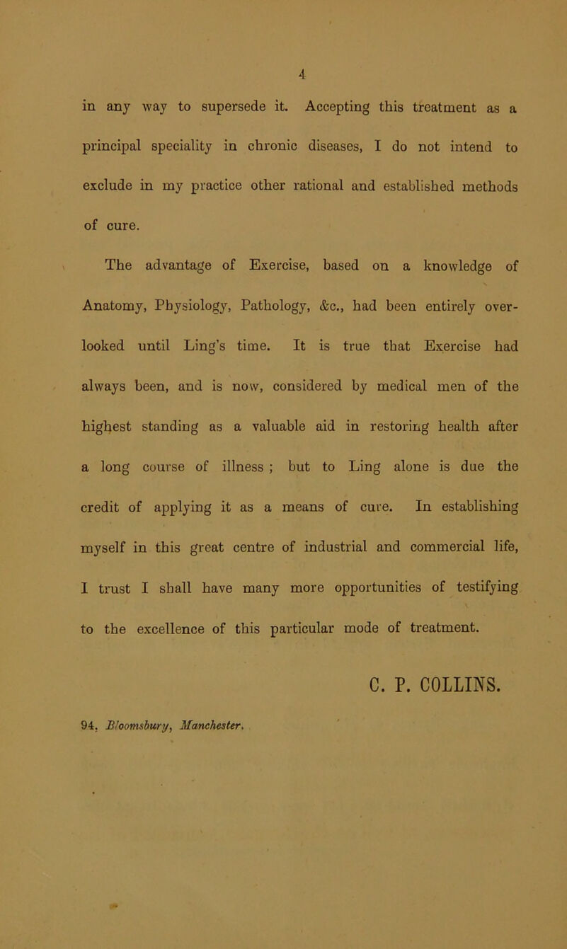in any way to supersede it. Accepting this treatment as a principal speciality in chronic diseases, I do not intend to exclude in my practice other rational and established methods of cure. The advantage of Exercise, based on a knowledge of Anatomy, Physiology, Pathology, &c., had been entirely over- looked until Ling’s time. It is true that Exercise had always been, and is now, considered by medical men of the highest standing as a valuable aid in restoring health after a long course of illness ; but to Ling alone is due the credit of applying it as a means of cure. In establishing myself in this great centre of industrial and commercial life, I trust I shall have many more opportunities of testifying to the excellence of this particular mode of treatment. C. P. COLLINS. 94, Bioomsburi/, Manchester.