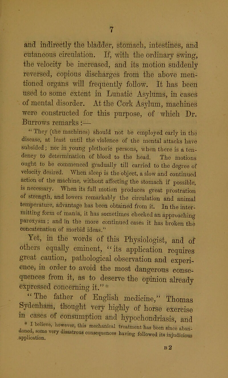 and indirectly the bladder, stomach, intestines, and cutaneous circulation. If, -with the ordinary swing, the velocity be increased, and its motion suddenly reversed, copious discharges from the above men- tioned organs will frequently foUow. It has been used to some extent in Lunatic Asylums, in cases of mental disorder. At the Cork Asylum, machines were constructed for this purpose, of which Dr. Burrows remarks:— ‘‘ They (the machines) should not be employed early in the disease, at least until the violence of the mental attacks have subsided; nor in young plethoric persons, when there is a ten- dency to determination of blood to the head. The motions ought to be commenced gradually till carried to the degree of velocity desired. When sleep is the object, a slow and continued action of the machine, without affecting the stomach if possible, is necessary. When its full motion produces great prostration of strength, and lowers remarkably the circulation and animal temperature, advantage has been obtained from it. In the inter- mitting form of mania, it has sometimes checked an approaching paroxysm ; and in the more continued cases it has broken the concatenation of morbid ideas.” Yet, in the words of this Physiologist, and of others equally eminent, “its apphcation requires gieat caution, pathological observation and experi- ence, in order to avoid the most dangerous conse- quences from it, as to deserve the opmion already expressed concerning it.”* “ The father of English medicine,” Thomas Sydenham, thought very highly of horse exercise in cases of consumption and hypochondriasis, and • I believe, however, thie mochenicel Ireelmeiit has been einee abiin- Scaton'’ eoBKquences having followed ite injudidom b2