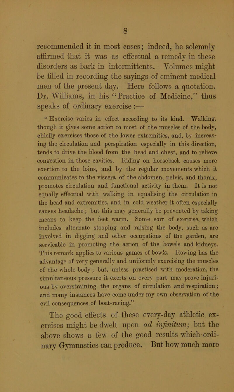 recommended it in most cases; indeed, he solemnly affirmed that it was as effectual a remedy in these disorders as bark in intermittents. Volumes might be filled in recording the sayings of eminent medical men of the present day. Here follows a quotation. Dr. Williams, in his “Practice of Medicine,” thus speaks of ordinary exercise:— “ Exercise varies in effect according to its kind. Walking, though it gives some action to most of the muscles of the body, chiefly exercises those of the lower extremities, and, by increas- ing the circulation and perspiration especially in this direction, tends to drive the blood from the head and chest, and to relieve congestion in those cavities. Hiding on horseback causes more exertion to the loins, and by the regular movements which it communicates to the viscera of the abdomen, pelvis, and thorax, promotes circulation and functional activity in them. It is not equally effectual with walking in equalising the circulation in the head and extremities, and in cold weather it often especially causes headache ; but this may generally be prevented by taking means to keep the feet warm. Some sort of exercise, which includes alternate stooping and raising the body, such as are involved in digging and other occupations of the garden, are servicable in promoting the action of the bowels and kidneys. This remark applies to various games of bowls. Rowing has the advantage of very generally and uniformly exercising the muscles of the whole body; but, unless practised Avith moderation, the simultaneous pressure it exerts on every part may prove injuri- ous by overstraining the organs of circulation and respiration; and many instances have come under my own observation of the evil consequences of boat-racing.” The good effects of these eveiy-day athletic ex- ercises might be dwelt upon ad infinitum; but the above shows a few of the good results which-ordi- nal^ Gymnastics can produce. But how much more